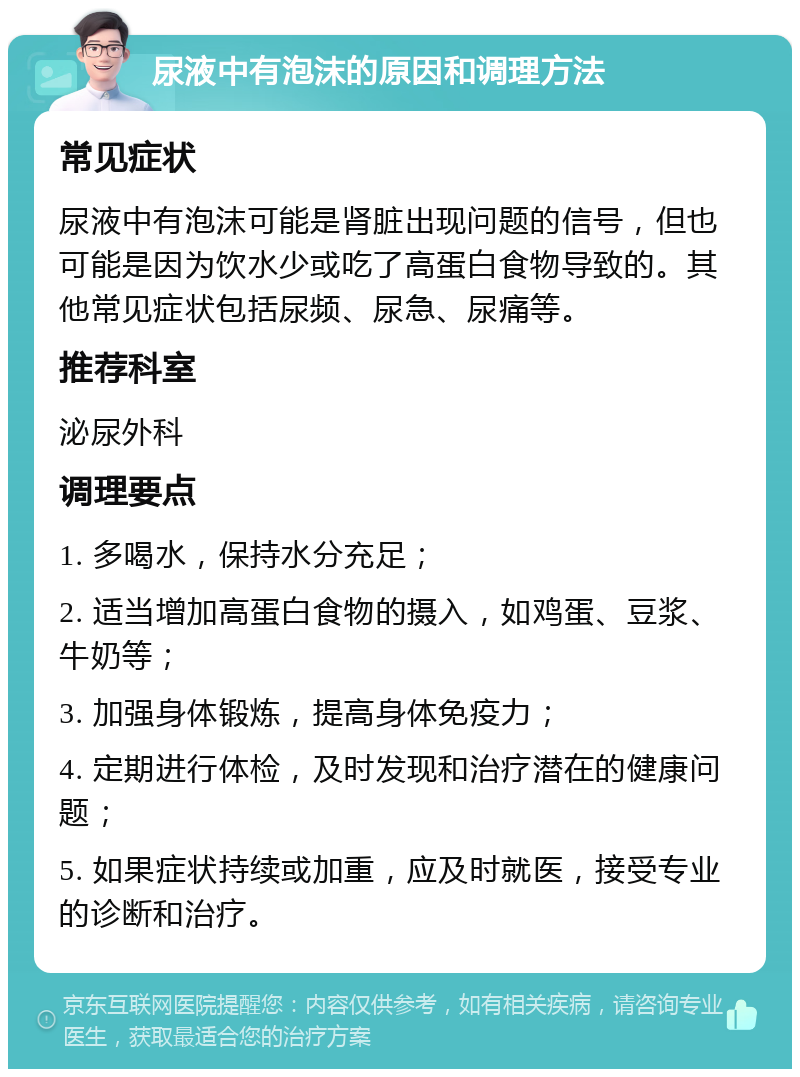 尿液中有泡沫的原因和调理方法 常见症状 尿液中有泡沫可能是肾脏出现问题的信号，但也可能是因为饮水少或吃了高蛋白食物导致的。其他常见症状包括尿频、尿急、尿痛等。 推荐科室 泌尿外科 调理要点 1. 多喝水，保持水分充足； 2. 适当增加高蛋白食物的摄入，如鸡蛋、豆浆、牛奶等； 3. 加强身体锻炼，提高身体免疫力； 4. 定期进行体检，及时发现和治疗潜在的健康问题； 5. 如果症状持续或加重，应及时就医，接受专业的诊断和治疗。