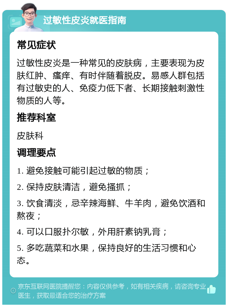 过敏性皮炎就医指南 常见症状 过敏性皮炎是一种常见的皮肤病，主要表现为皮肤红肿、瘙痒、有时伴随着脱皮。易感人群包括有过敏史的人、免疫力低下者、长期接触刺激性物质的人等。 推荐科室 皮肤科 调理要点 1. 避免接触可能引起过敏的物质； 2. 保持皮肤清洁，避免搔抓； 3. 饮食清淡，忌辛辣海鲜、牛羊肉，避免饮酒和熬夜； 4. 可以口服扑尔敏，外用肝素钠乳膏； 5. 多吃蔬菜和水果，保持良好的生活习惯和心态。