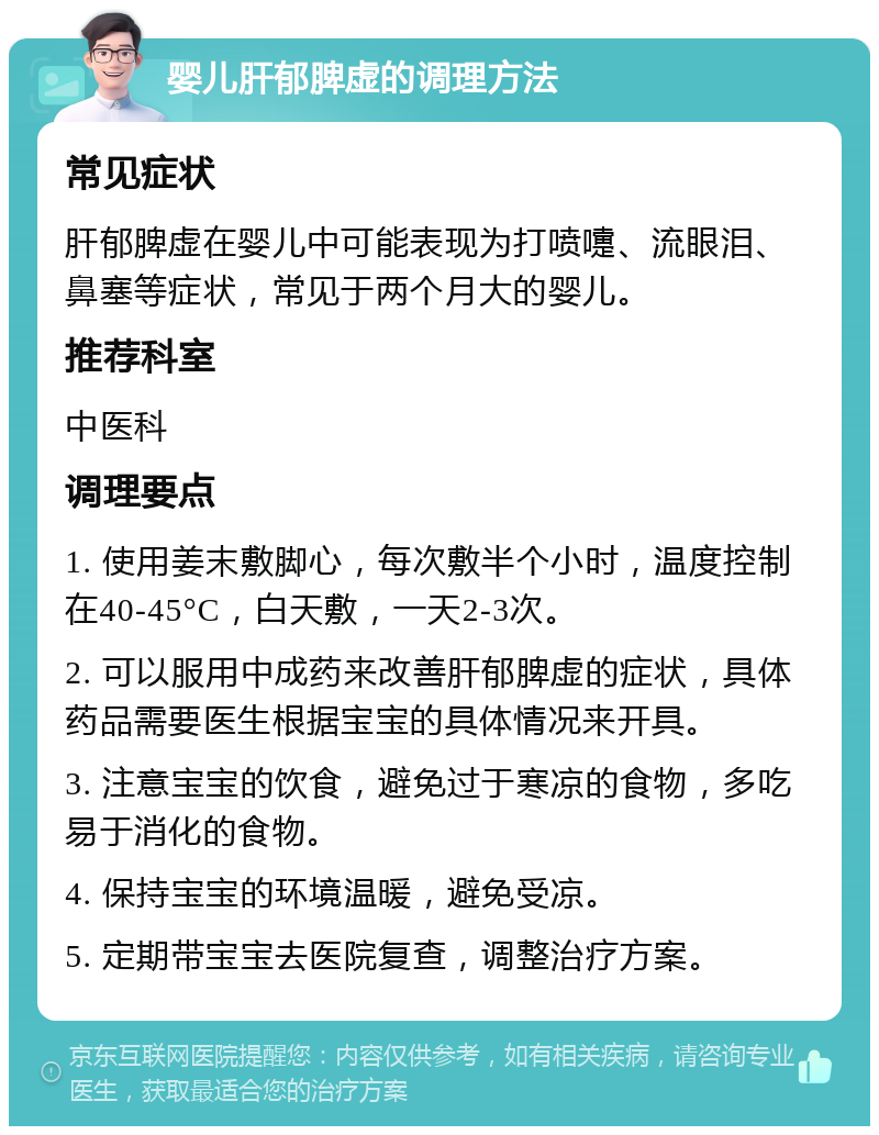 婴儿肝郁脾虚的调理方法 常见症状 肝郁脾虚在婴儿中可能表现为打喷嚏、流眼泪、鼻塞等症状，常见于两个月大的婴儿。 推荐科室 中医科 调理要点 1. 使用姜末敷脚心，每次敷半个小时，温度控制在40-45°C，白天敷，一天2-3次。 2. 可以服用中成药来改善肝郁脾虚的症状，具体药品需要医生根据宝宝的具体情况来开具。 3. 注意宝宝的饮食，避免过于寒凉的食物，多吃易于消化的食物。 4. 保持宝宝的环境温暖，避免受凉。 5. 定期带宝宝去医院复查，调整治疗方案。