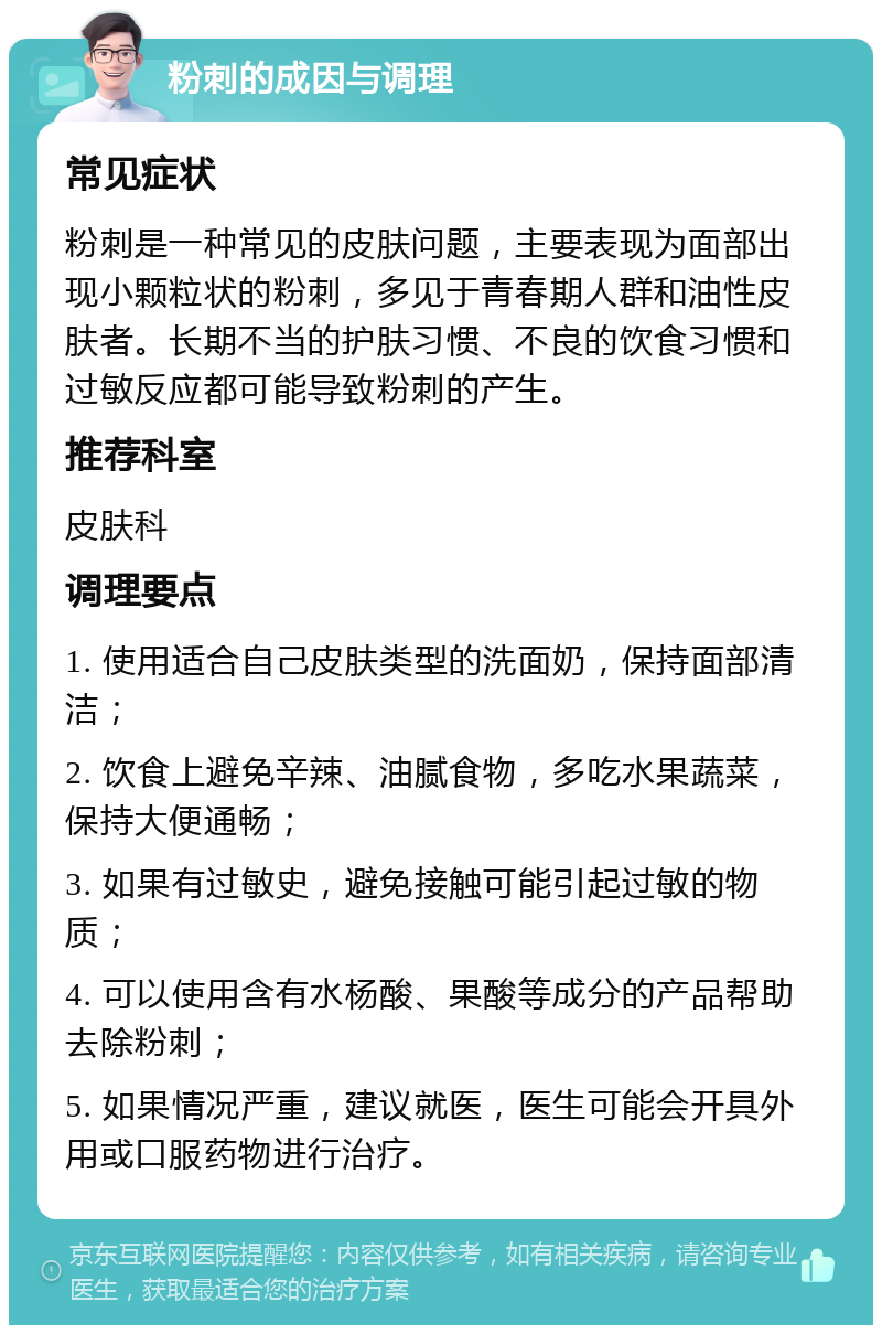 粉刺的成因与调理 常见症状 粉刺是一种常见的皮肤问题，主要表现为面部出现小颗粒状的粉刺，多见于青春期人群和油性皮肤者。长期不当的护肤习惯、不良的饮食习惯和过敏反应都可能导致粉刺的产生。 推荐科室 皮肤科 调理要点 1. 使用适合自己皮肤类型的洗面奶，保持面部清洁； 2. 饮食上避免辛辣、油腻食物，多吃水果蔬菜，保持大便通畅； 3. 如果有过敏史，避免接触可能引起过敏的物质； 4. 可以使用含有水杨酸、果酸等成分的产品帮助去除粉刺； 5. 如果情况严重，建议就医，医生可能会开具外用或口服药物进行治疗。