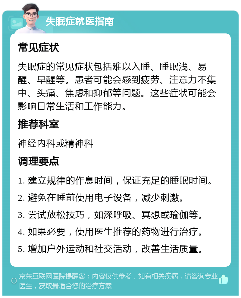 失眠症就医指南 常见症状 失眠症的常见症状包括难以入睡、睡眠浅、易醒、早醒等。患者可能会感到疲劳、注意力不集中、头痛、焦虑和抑郁等问题。这些症状可能会影响日常生活和工作能力。 推荐科室 神经内科或精神科 调理要点 1. 建立规律的作息时间，保证充足的睡眠时间。 2. 避免在睡前使用电子设备，减少刺激。 3. 尝试放松技巧，如深呼吸、冥想或瑜伽等。 4. 如果必要，使用医生推荐的药物进行治疗。 5. 增加户外运动和社交活动，改善生活质量。