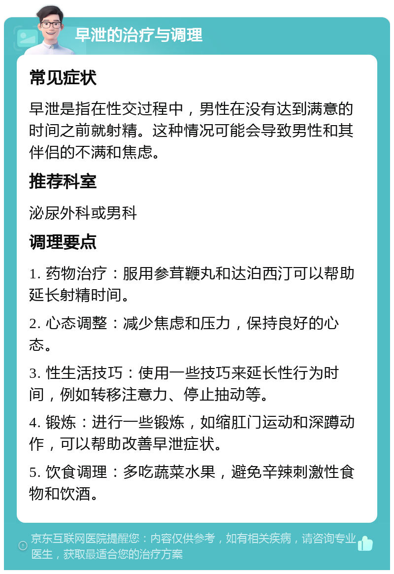 早泄的治疗与调理 常见症状 早泄是指在性交过程中，男性在没有达到满意的时间之前就射精。这种情况可能会导致男性和其伴侣的不满和焦虑。 推荐科室 泌尿外科或男科 调理要点 1. 药物治疗：服用参茸鞭丸和达泊西汀可以帮助延长射精时间。 2. 心态调整：减少焦虑和压力，保持良好的心态。 3. 性生活技巧：使用一些技巧来延长性行为时间，例如转移注意力、停止抽动等。 4. 锻炼：进行一些锻炼，如缩肛门运动和深蹲动作，可以帮助改善早泄症状。 5. 饮食调理：多吃蔬菜水果，避免辛辣刺激性食物和饮酒。