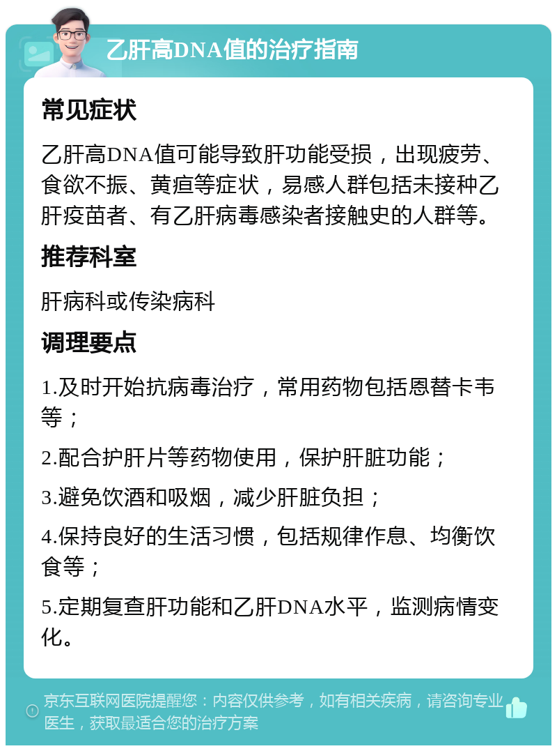 乙肝高DNA值的治疗指南 常见症状 乙肝高DNA值可能导致肝功能受损，出现疲劳、食欲不振、黄疸等症状，易感人群包括未接种乙肝疫苗者、有乙肝病毒感染者接触史的人群等。 推荐科室 肝病科或传染病科 调理要点 1.及时开始抗病毒治疗，常用药物包括恩替卡韦等； 2.配合护肝片等药物使用，保护肝脏功能； 3.避免饮酒和吸烟，减少肝脏负担； 4.保持良好的生活习惯，包括规律作息、均衡饮食等； 5.定期复查肝功能和乙肝DNA水平，监测病情变化。