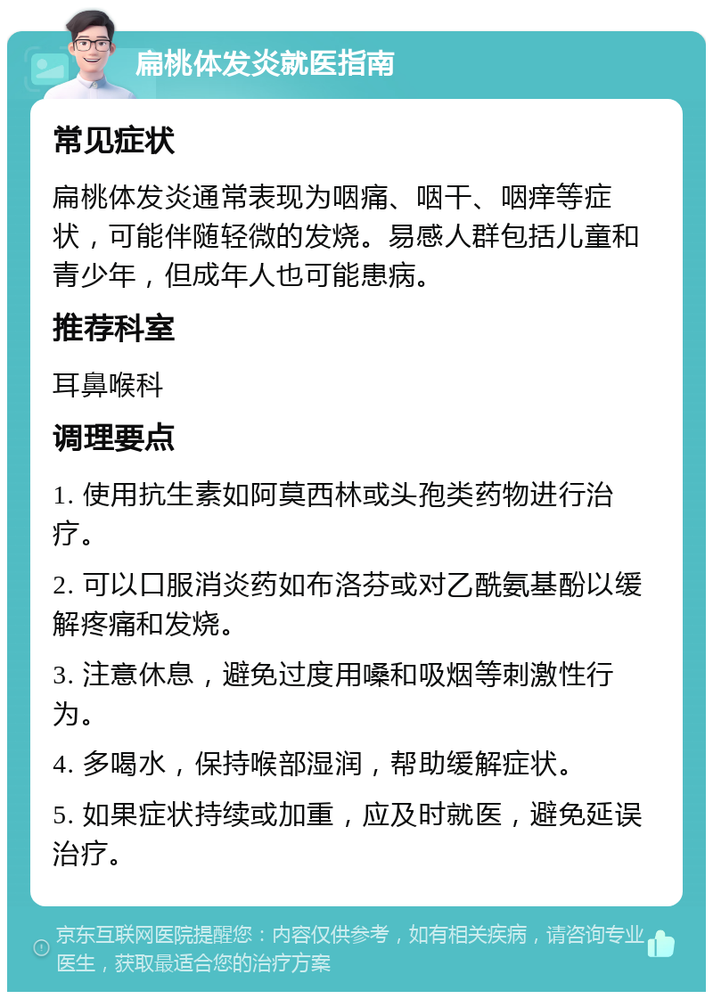 扁桃体发炎就医指南 常见症状 扁桃体发炎通常表现为咽痛、咽干、咽痒等症状，可能伴随轻微的发烧。易感人群包括儿童和青少年，但成年人也可能患病。 推荐科室 耳鼻喉科 调理要点 1. 使用抗生素如阿莫西林或头孢类药物进行治疗。 2. 可以口服消炎药如布洛芬或对乙酰氨基酚以缓解疼痛和发烧。 3. 注意休息，避免过度用嗓和吸烟等刺激性行为。 4. 多喝水，保持喉部湿润，帮助缓解症状。 5. 如果症状持续或加重，应及时就医，避免延误治疗。