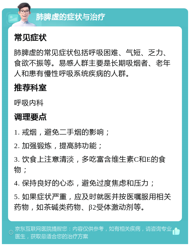 肺脾虚的症状与治疗 常见症状 肺脾虚的常见症状包括呼吸困难、气短、乏力、食欲不振等。易感人群主要是长期吸烟者、老年人和患有慢性呼吸系统疾病的人群。 推荐科室 呼吸内科 调理要点 1. 戒烟，避免二手烟的影响； 2. 加强锻炼，提高肺功能； 3. 饮食上注意清淡，多吃富含维生素C和E的食物； 4. 保持良好的心态，避免过度焦虑和压力； 5. 如果症状严重，应及时就医并按医嘱服用相关药物，如茶碱类药物、β2受体激动剂等。