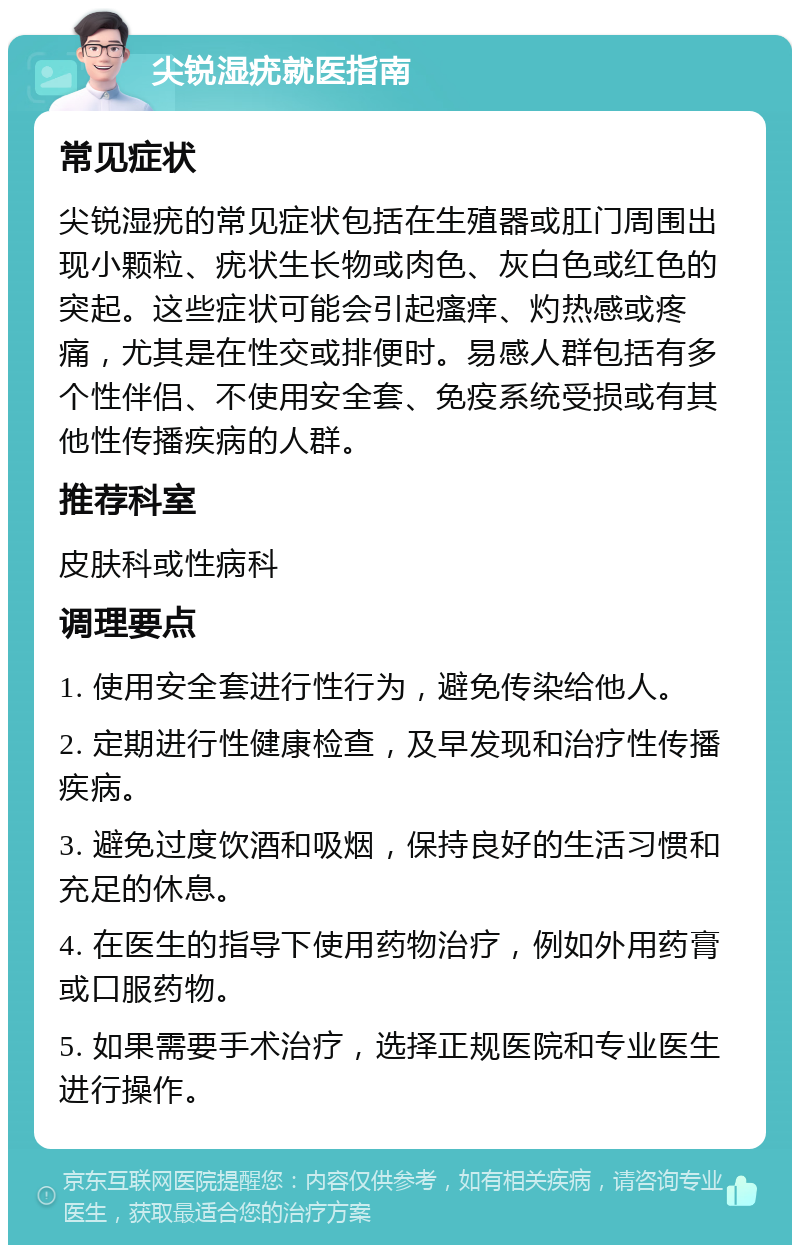 尖锐湿疣就医指南 常见症状 尖锐湿疣的常见症状包括在生殖器或肛门周围出现小颗粒、疣状生长物或肉色、灰白色或红色的突起。这些症状可能会引起瘙痒、灼热感或疼痛，尤其是在性交或排便时。易感人群包括有多个性伴侣、不使用安全套、免疫系统受损或有其他性传播疾病的人群。 推荐科室 皮肤科或性病科 调理要点 1. 使用安全套进行性行为，避免传染给他人。 2. 定期进行性健康检查，及早发现和治疗性传播疾病。 3. 避免过度饮酒和吸烟，保持良好的生活习惯和充足的休息。 4. 在医生的指导下使用药物治疗，例如外用药膏或口服药物。 5. 如果需要手术治疗，选择正规医院和专业医生进行操作。