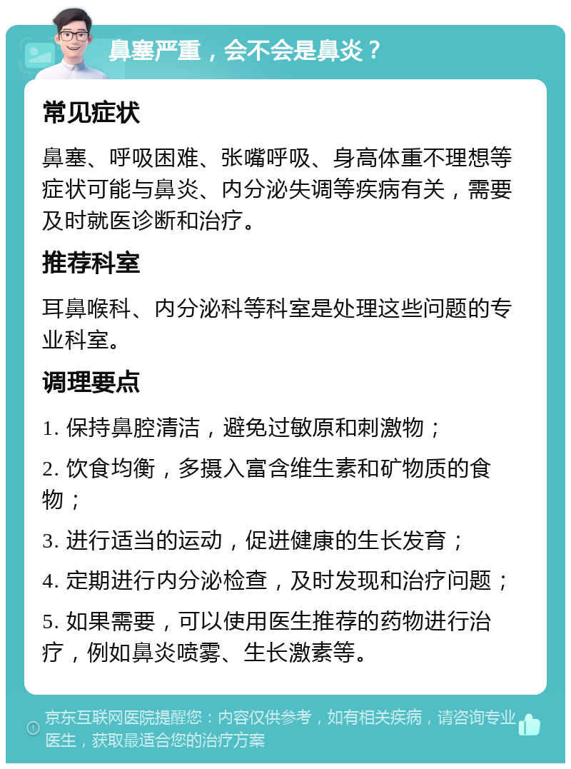 鼻塞严重，会不会是鼻炎？ 常见症状 鼻塞、呼吸困难、张嘴呼吸、身高体重不理想等症状可能与鼻炎、内分泌失调等疾病有关，需要及时就医诊断和治疗。 推荐科室 耳鼻喉科、内分泌科等科室是处理这些问题的专业科室。 调理要点 1. 保持鼻腔清洁，避免过敏原和刺激物； 2. 饮食均衡，多摄入富含维生素和矿物质的食物； 3. 进行适当的运动，促进健康的生长发育； 4. 定期进行内分泌检查，及时发现和治疗问题； 5. 如果需要，可以使用医生推荐的药物进行治疗，例如鼻炎喷雾、生长激素等。