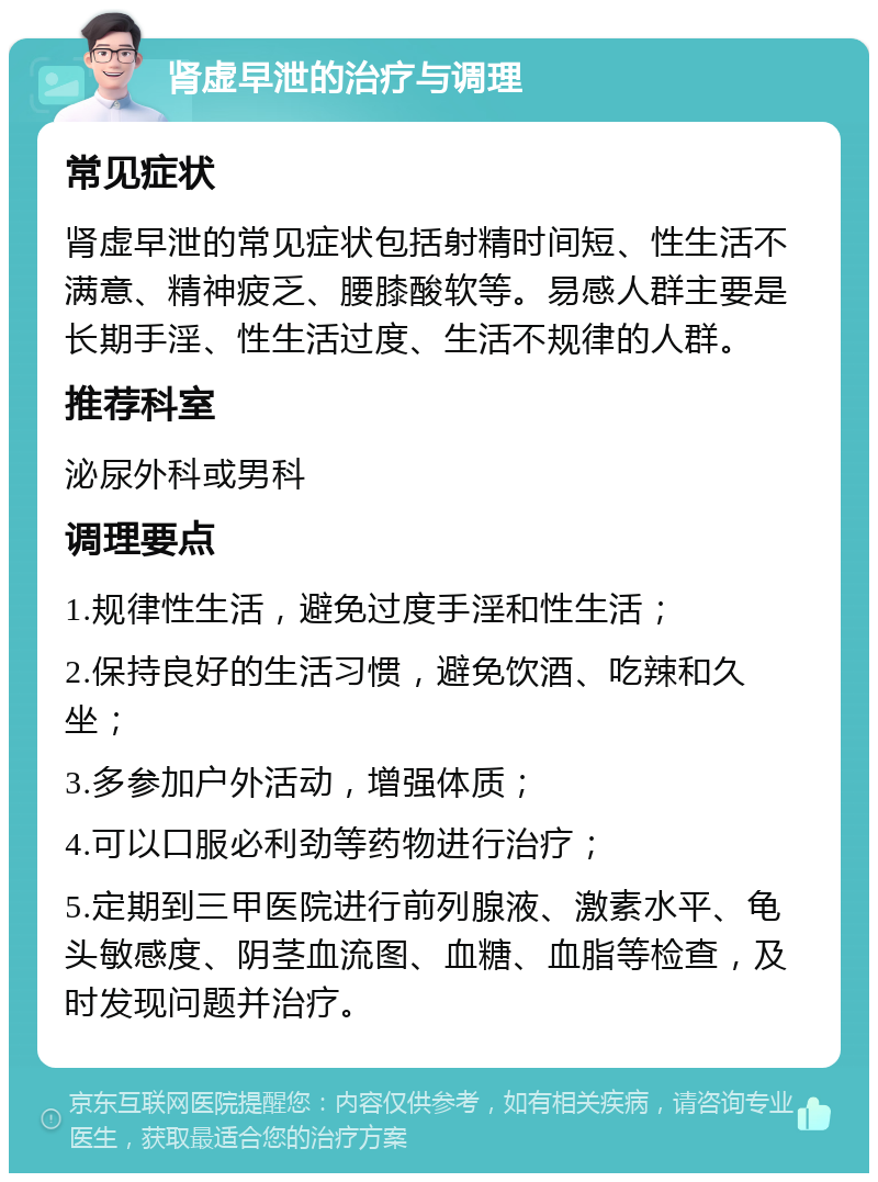 肾虚早泄的治疗与调理 常见症状 肾虚早泄的常见症状包括射精时间短、性生活不满意、精神疲乏、腰膝酸软等。易感人群主要是长期手淫、性生活过度、生活不规律的人群。 推荐科室 泌尿外科或男科 调理要点 1.规律性生活，避免过度手淫和性生活； 2.保持良好的生活习惯，避免饮酒、吃辣和久坐； 3.多参加户外活动，增强体质； 4.可以口服必利劲等药物进行治疗； 5.定期到三甲医院进行前列腺液、激素水平、龟头敏感度、阴茎血流图、血糖、血脂等检查，及时发现问题并治疗。