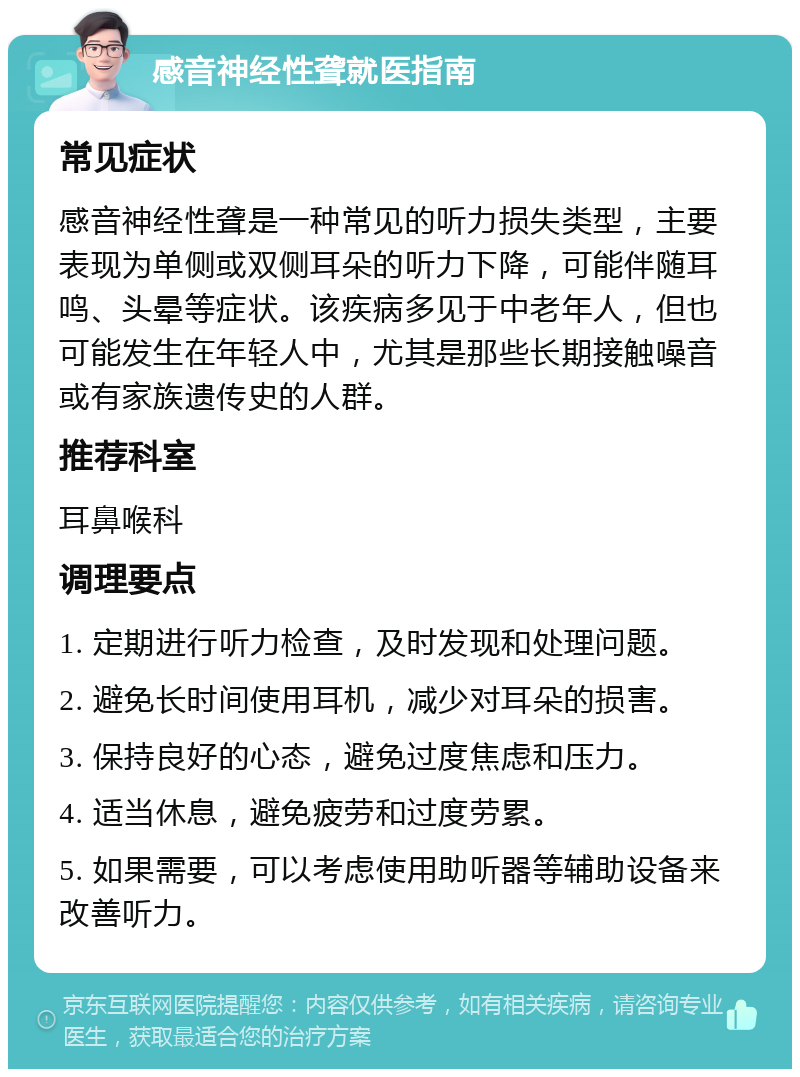 感音神经性聋就医指南 常见症状 感音神经性聋是一种常见的听力损失类型，主要表现为单侧或双侧耳朵的听力下降，可能伴随耳鸣、头晕等症状。该疾病多见于中老年人，但也可能发生在年轻人中，尤其是那些长期接触噪音或有家族遗传史的人群。 推荐科室 耳鼻喉科 调理要点 1. 定期进行听力检查，及时发现和处理问题。 2. 避免长时间使用耳机，减少对耳朵的损害。 3. 保持良好的心态，避免过度焦虑和压力。 4. 适当休息，避免疲劳和过度劳累。 5. 如果需要，可以考虑使用助听器等辅助设备来改善听力。