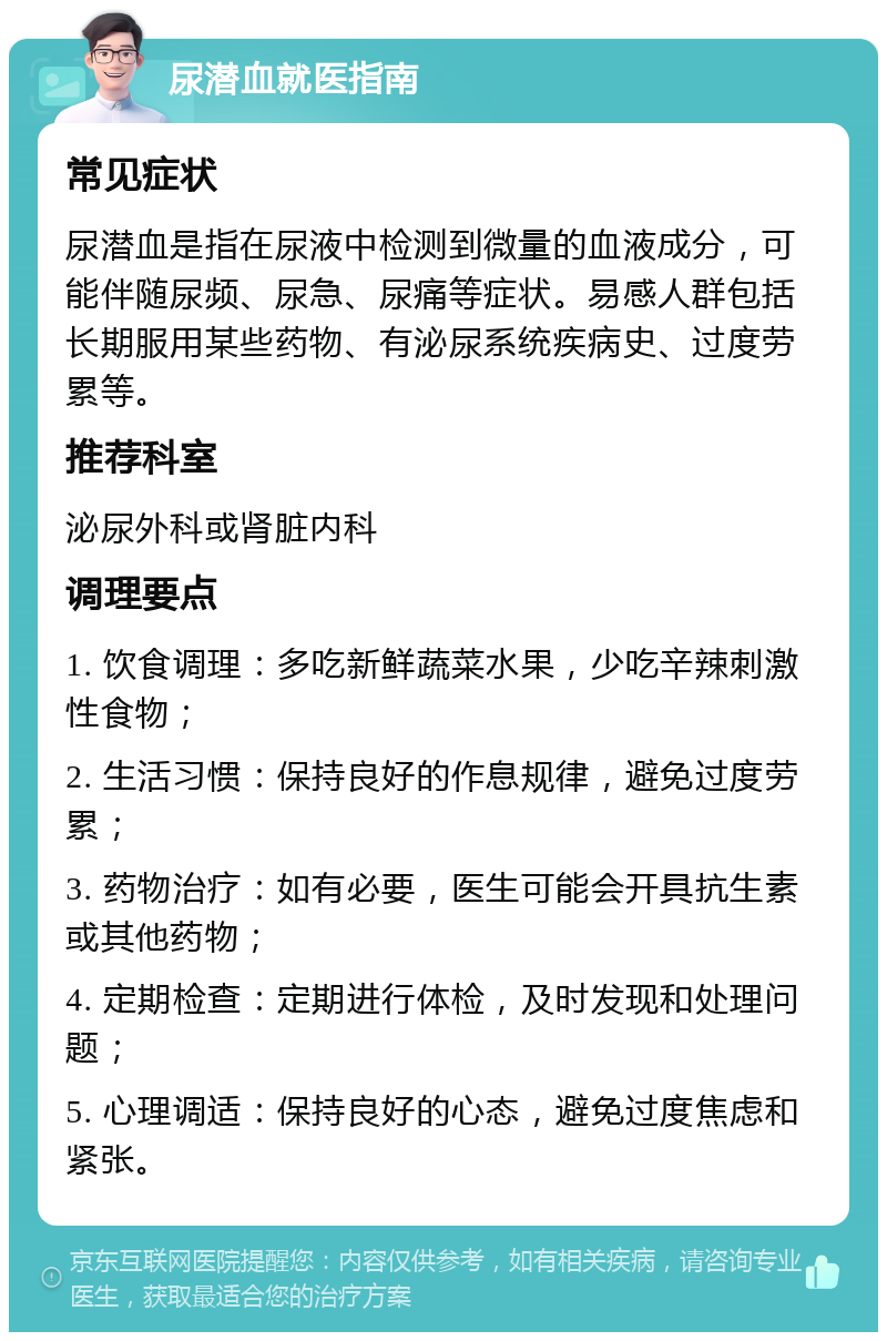 尿潜血就医指南 常见症状 尿潜血是指在尿液中检测到微量的血液成分，可能伴随尿频、尿急、尿痛等症状。易感人群包括长期服用某些药物、有泌尿系统疾病史、过度劳累等。 推荐科室 泌尿外科或肾脏内科 调理要点 1. 饮食调理：多吃新鲜蔬菜水果，少吃辛辣刺激性食物； 2. 生活习惯：保持良好的作息规律，避免过度劳累； 3. 药物治疗：如有必要，医生可能会开具抗生素或其他药物； 4. 定期检查：定期进行体检，及时发现和处理问题； 5. 心理调适：保持良好的心态，避免过度焦虑和紧张。