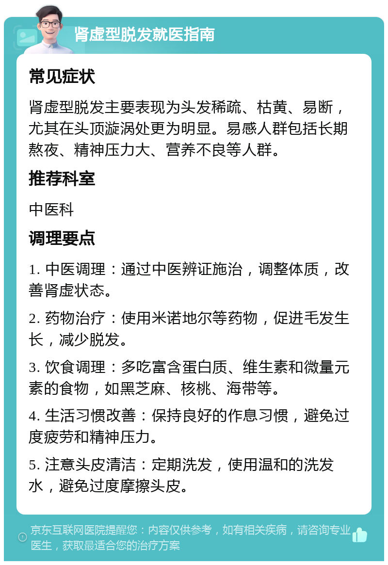 肾虚型脱发就医指南 常见症状 肾虚型脱发主要表现为头发稀疏、枯黄、易断，尤其在头顶漩涡处更为明显。易感人群包括长期熬夜、精神压力大、营养不良等人群。 推荐科室 中医科 调理要点 1. 中医调理：通过中医辨证施治，调整体质，改善肾虚状态。 2. 药物治疗：使用米诺地尔等药物，促进毛发生长，减少脱发。 3. 饮食调理：多吃富含蛋白质、维生素和微量元素的食物，如黑芝麻、核桃、海带等。 4. 生活习惯改善：保持良好的作息习惯，避免过度疲劳和精神压力。 5. 注意头皮清洁：定期洗发，使用温和的洗发水，避免过度摩擦头皮。