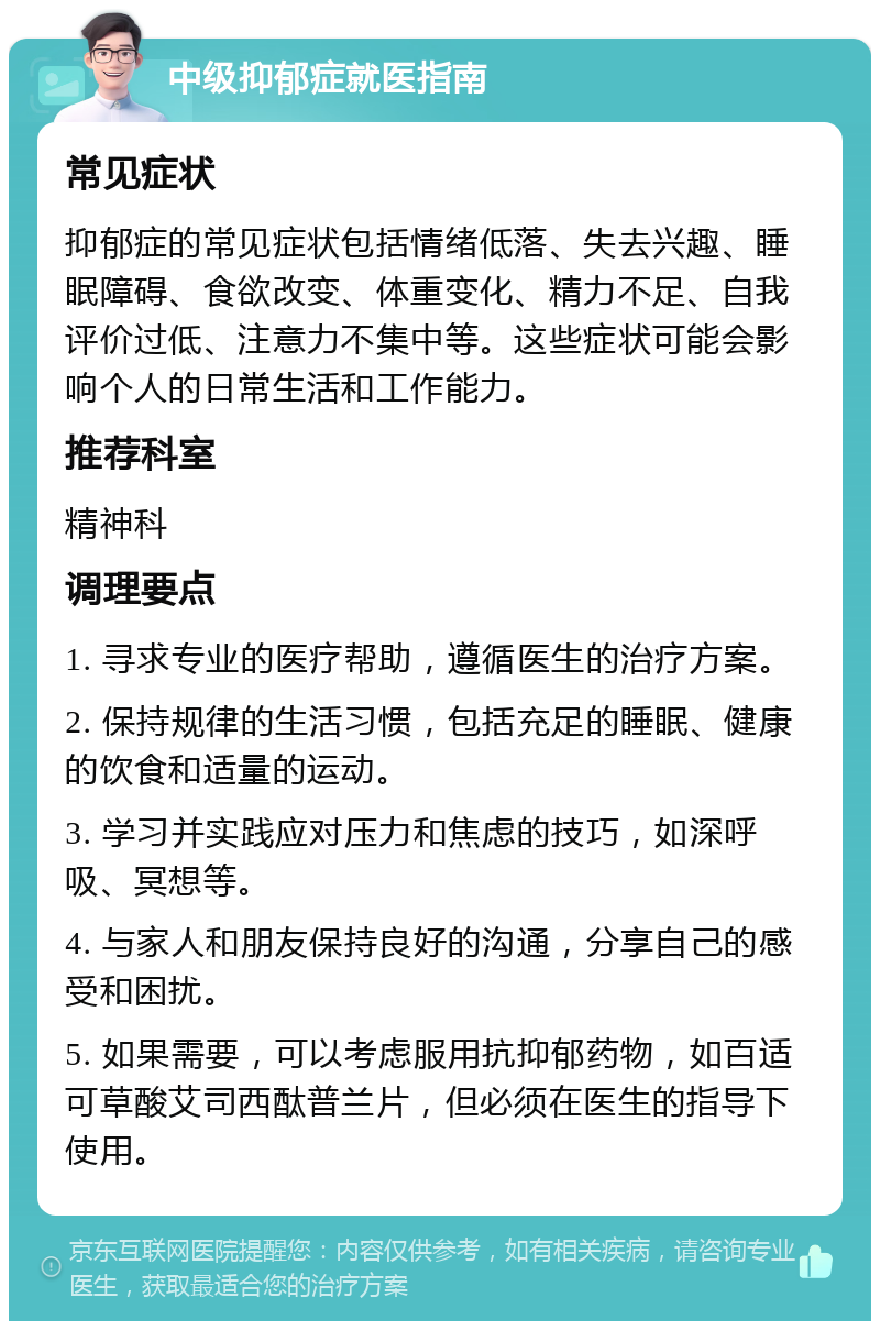 中级抑郁症就医指南 常见症状 抑郁症的常见症状包括情绪低落、失去兴趣、睡眠障碍、食欲改变、体重变化、精力不足、自我评价过低、注意力不集中等。这些症状可能会影响个人的日常生活和工作能力。 推荐科室 精神科 调理要点 1. 寻求专业的医疗帮助，遵循医生的治疗方案。 2. 保持规律的生活习惯，包括充足的睡眠、健康的饮食和适量的运动。 3. 学习并实践应对压力和焦虑的技巧，如深呼吸、冥想等。 4. 与家人和朋友保持良好的沟通，分享自己的感受和困扰。 5. 如果需要，可以考虑服用抗抑郁药物，如百适可草酸艾司西酞普兰片，但必须在医生的指导下使用。