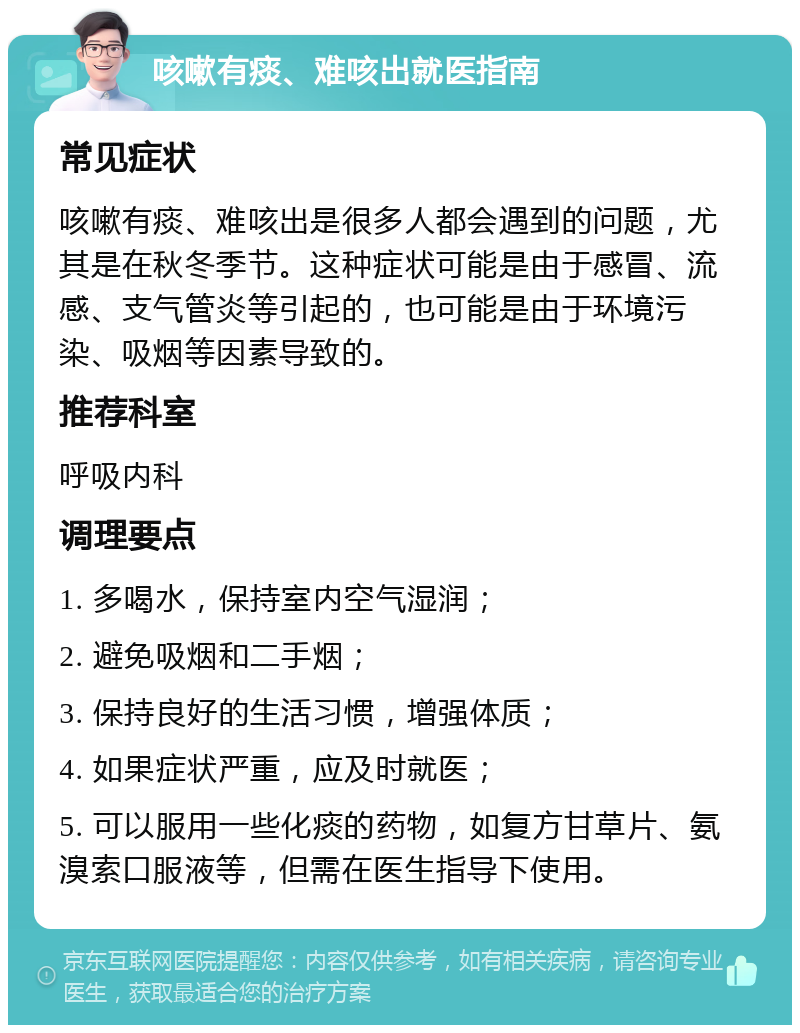 咳嗽有痰、难咳出就医指南 常见症状 咳嗽有痰、难咳出是很多人都会遇到的问题，尤其是在秋冬季节。这种症状可能是由于感冒、流感、支气管炎等引起的，也可能是由于环境污染、吸烟等因素导致的。 推荐科室 呼吸内科 调理要点 1. 多喝水，保持室内空气湿润； 2. 避免吸烟和二手烟； 3. 保持良好的生活习惯，增强体质； 4. 如果症状严重，应及时就医； 5. 可以服用一些化痰的药物，如复方甘草片、氨溴索口服液等，但需在医生指导下使用。