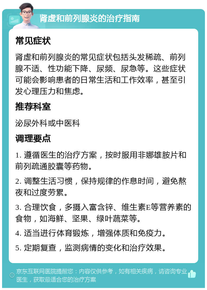 肾虚和前列腺炎的治疗指南 常见症状 肾虚和前列腺炎的常见症状包括头发稀疏、前列腺不适、性功能下降、尿频、尿急等。这些症状可能会影响患者的日常生活和工作效率，甚至引发心理压力和焦虑。 推荐科室 泌尿外科或中医科 调理要点 1. 遵循医生的治疗方案，按时服用非娜雄胺片和前列疏通胶囊等药物。 2. 调整生活习惯，保持规律的作息时间，避免熬夜和过度劳累。 3. 合理饮食，多摄入富含锌、维生素E等营养素的食物，如海鲜、坚果、绿叶蔬菜等。 4. 适当进行体育锻炼，增强体质和免疫力。 5. 定期复查，监测病情的变化和治疗效果。