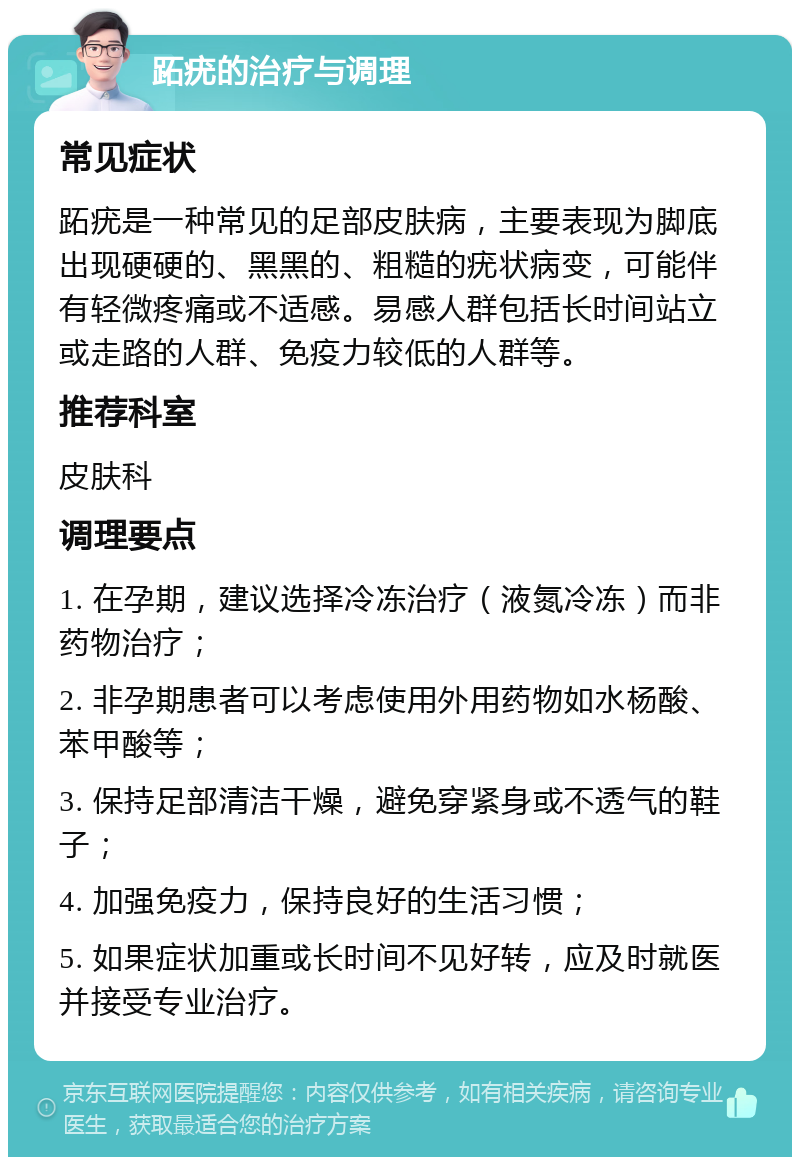 跖疣的治疗与调理 常见症状 跖疣是一种常见的足部皮肤病，主要表现为脚底出现硬硬的、黑黑的、粗糙的疣状病变，可能伴有轻微疼痛或不适感。易感人群包括长时间站立或走路的人群、免疫力较低的人群等。 推荐科室 皮肤科 调理要点 1. 在孕期，建议选择冷冻治疗（液氮冷冻）而非药物治疗； 2. 非孕期患者可以考虑使用外用药物如水杨酸、苯甲酸等； 3. 保持足部清洁干燥，避免穿紧身或不透气的鞋子； 4. 加强免疫力，保持良好的生活习惯； 5. 如果症状加重或长时间不见好转，应及时就医并接受专业治疗。