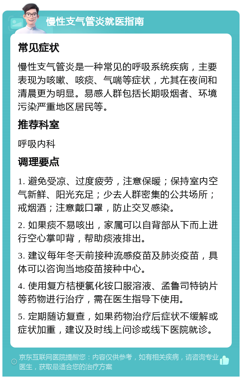 慢性支气管炎就医指南 常见症状 慢性支气管炎是一种常见的呼吸系统疾病，主要表现为咳嗽、咳痰、气喘等症状，尤其在夜间和清晨更为明显。易感人群包括长期吸烟者、环境污染严重地区居民等。 推荐科室 呼吸内科 调理要点 1. 避免受凉、过度疲劳，注意保暖；保持室内空气新鲜、阳光充足；少去人群密集的公共场所；戒烟酒；注意戴口罩，防止交叉感染。 2. 如果痰不易咳出，家属可以自背部从下而上进行空心掌叩背，帮助痰液排出。 3. 建议每年冬天前接种流感疫苗及肺炎疫苗，具体可以咨询当地疫苗接种中心。 4. 使用复方桔梗氯化铵口服溶液、孟鲁司特钠片等药物进行治疗，需在医生指导下使用。 5. 定期随访复查，如果药物治疗后症状不缓解或症状加重，建议及时线上问诊或线下医院就诊。