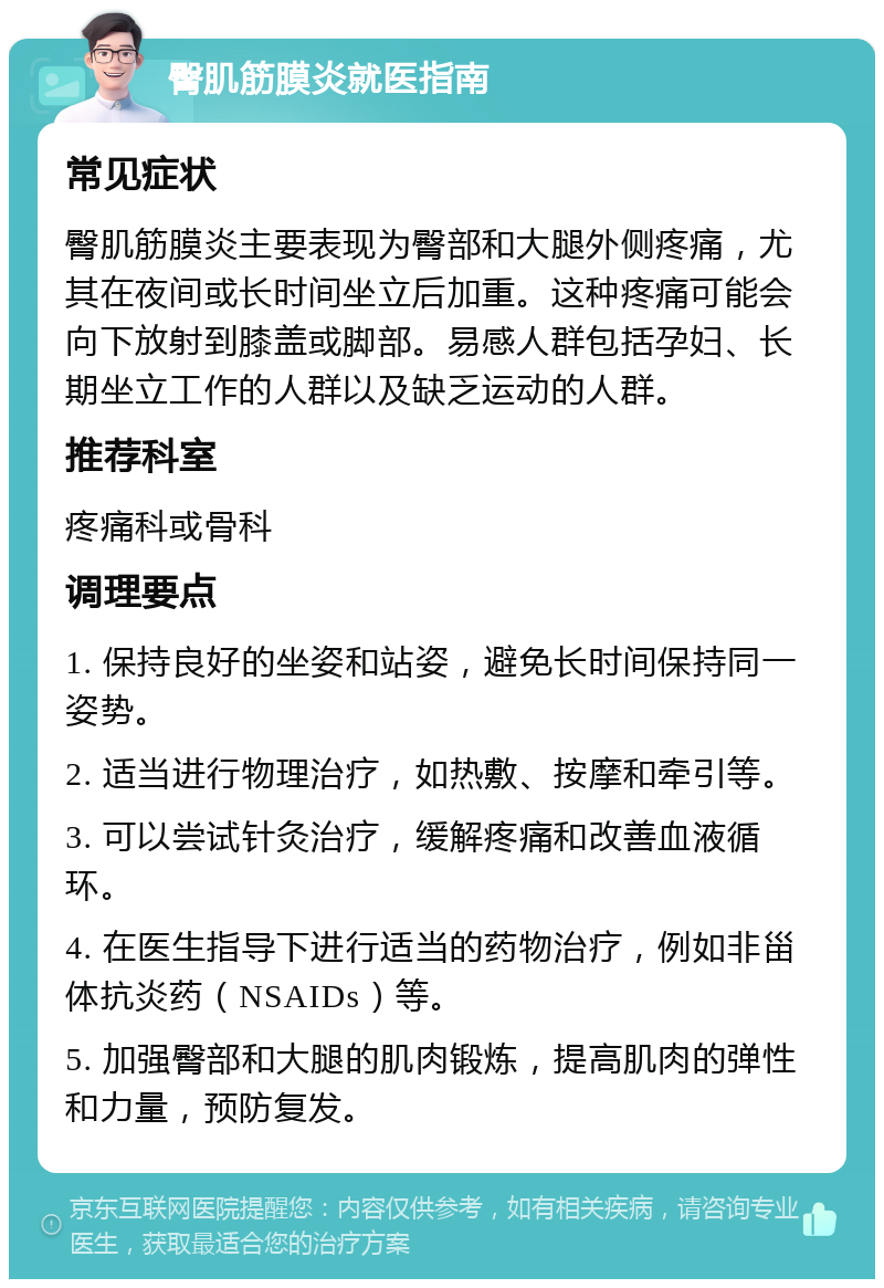 臀肌筋膜炎就医指南 常见症状 臀肌筋膜炎主要表现为臀部和大腿外侧疼痛，尤其在夜间或长时间坐立后加重。这种疼痛可能会向下放射到膝盖或脚部。易感人群包括孕妇、长期坐立工作的人群以及缺乏运动的人群。 推荐科室 疼痛科或骨科 调理要点 1. 保持良好的坐姿和站姿，避免长时间保持同一姿势。 2. 适当进行物理治疗，如热敷、按摩和牵引等。 3. 可以尝试针灸治疗，缓解疼痛和改善血液循环。 4. 在医生指导下进行适当的药物治疗，例如非甾体抗炎药（NSAIDs）等。 5. 加强臀部和大腿的肌肉锻炼，提高肌肉的弹性和力量，预防复发。