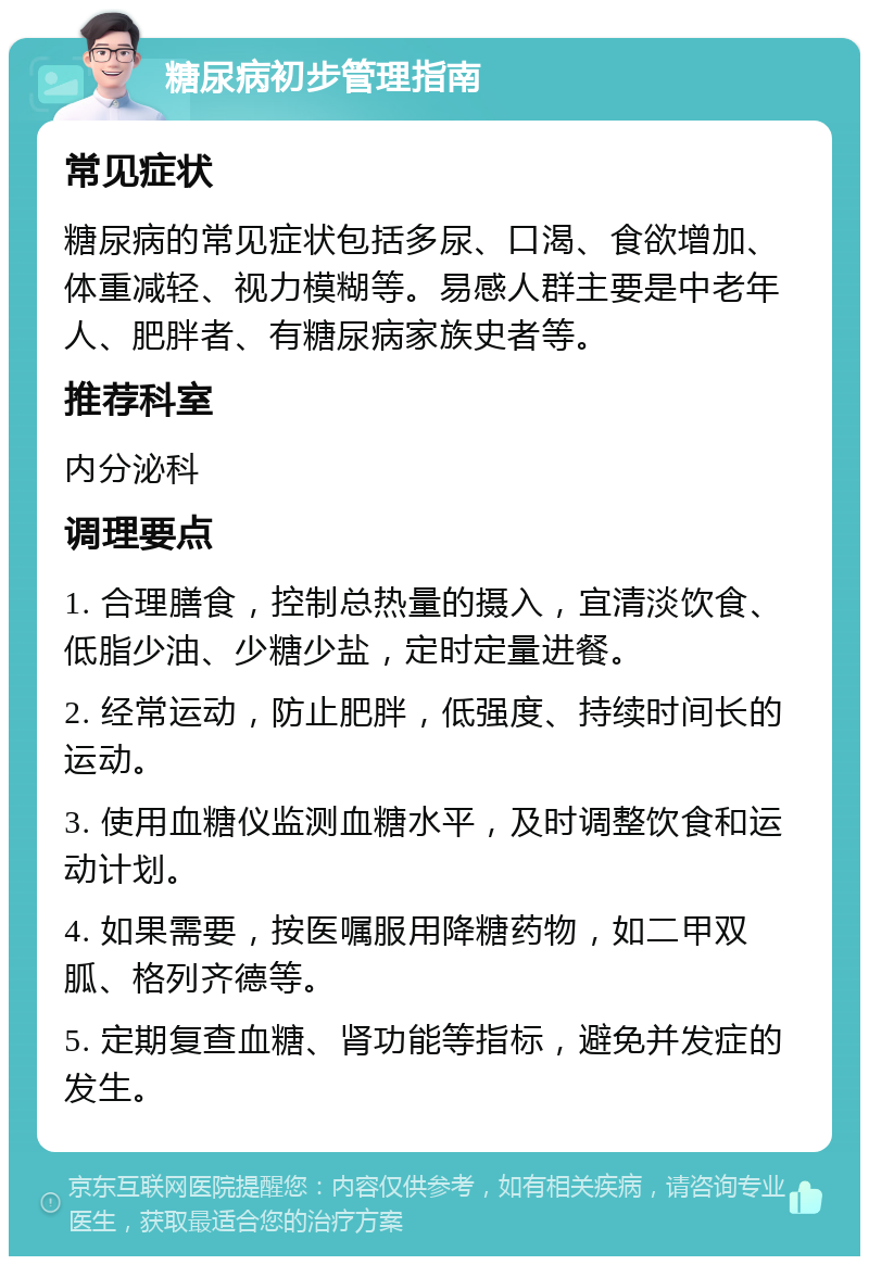 糖尿病初步管理指南 常见症状 糖尿病的常见症状包括多尿、口渴、食欲增加、体重减轻、视力模糊等。易感人群主要是中老年人、肥胖者、有糖尿病家族史者等。 推荐科室 内分泌科 调理要点 1. 合理膳食，控制总热量的摄入，宜清淡饮食、低脂少油、少糖少盐，定时定量进餐。 2. 经常运动，防止肥胖，低强度、持续时间长的运动。 3. 使用血糖仪监测血糖水平，及时调整饮食和运动计划。 4. 如果需要，按医嘱服用降糖药物，如二甲双胍、格列齐德等。 5. 定期复查血糖、肾功能等指标，避免并发症的发生。