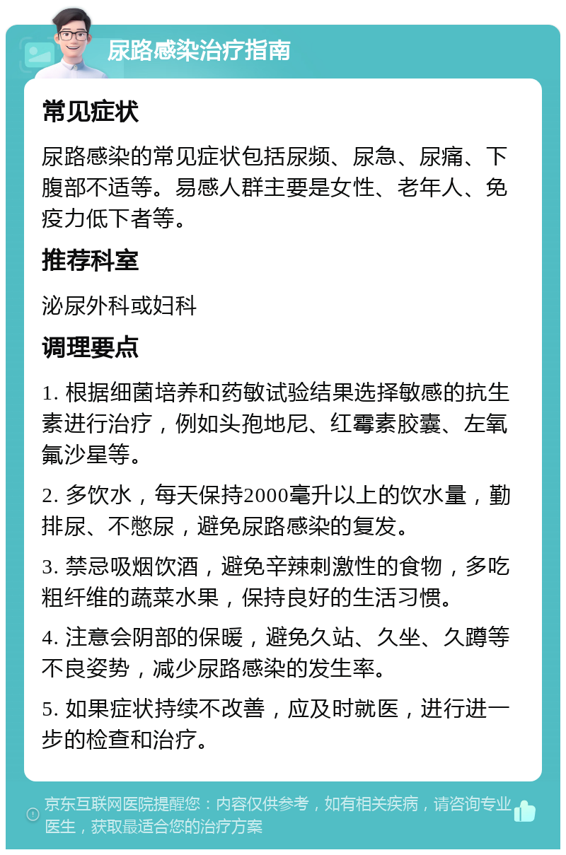 尿路感染治疗指南 常见症状 尿路感染的常见症状包括尿频、尿急、尿痛、下腹部不适等。易感人群主要是女性、老年人、免疫力低下者等。 推荐科室 泌尿外科或妇科 调理要点 1. 根据细菌培养和药敏试验结果选择敏感的抗生素进行治疗，例如头孢地尼、红霉素胶囊、左氧氟沙星等。 2. 多饮水，每天保持2000毫升以上的饮水量，勤排尿、不憋尿，避免尿路感染的复发。 3. 禁忌吸烟饮酒，避免辛辣刺激性的食物，多吃粗纤维的蔬菜水果，保持良好的生活习惯。 4. 注意会阴部的保暖，避免久站、久坐、久蹲等不良姿势，减少尿路感染的发生率。 5. 如果症状持续不改善，应及时就医，进行进一步的检查和治疗。