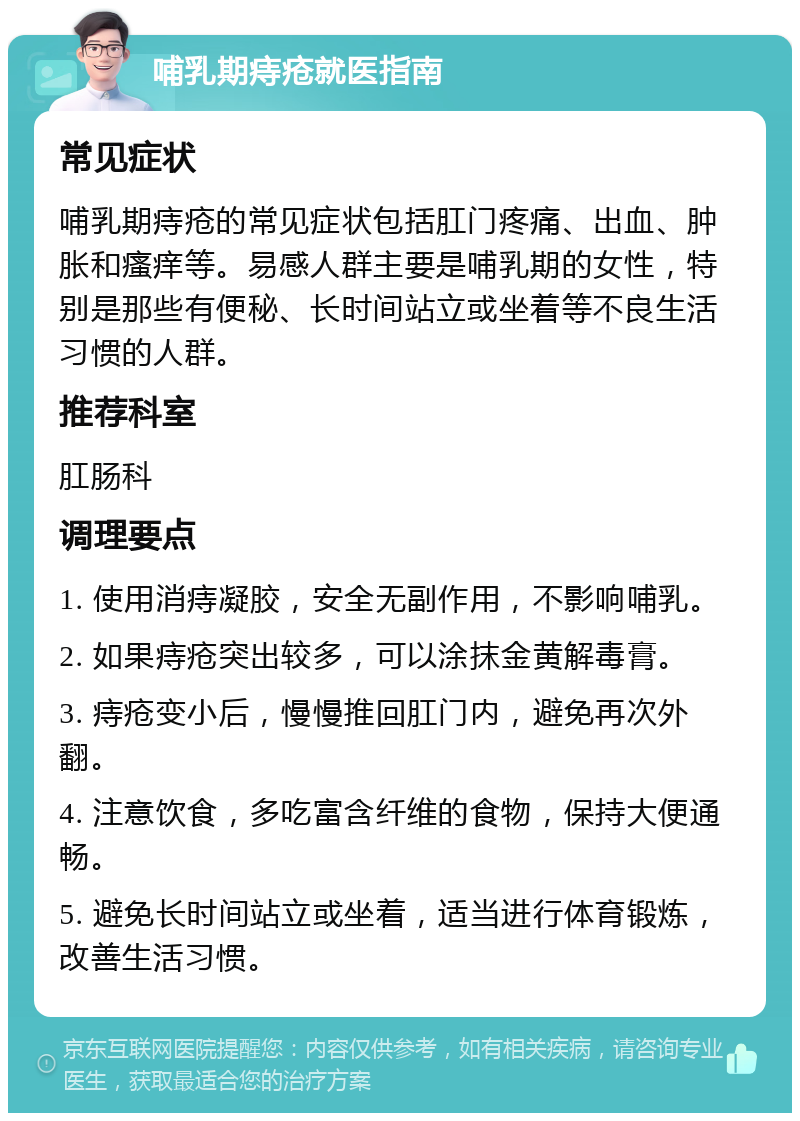 哺乳期痔疮就医指南 常见症状 哺乳期痔疮的常见症状包括肛门疼痛、出血、肿胀和瘙痒等。易感人群主要是哺乳期的女性，特别是那些有便秘、长时间站立或坐着等不良生活习惯的人群。 推荐科室 肛肠科 调理要点 1. 使用消痔凝胶，安全无副作用，不影响哺乳。 2. 如果痔疮突出较多，可以涂抹金黄解毒膏。 3. 痔疮变小后，慢慢推回肛门内，避免再次外翻。 4. 注意饮食，多吃富含纤维的食物，保持大便通畅。 5. 避免长时间站立或坐着，适当进行体育锻炼，改善生活习惯。