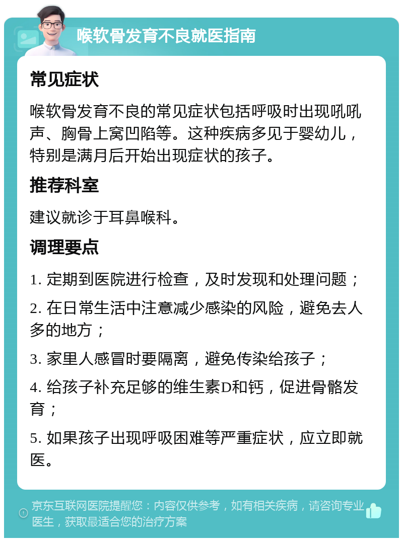 喉软骨发育不良就医指南 常见症状 喉软骨发育不良的常见症状包括呼吸时出现吼吼声、胸骨上窝凹陷等。这种疾病多见于婴幼儿，特别是满月后开始出现症状的孩子。 推荐科室 建议就诊于耳鼻喉科。 调理要点 1. 定期到医院进行检查，及时发现和处理问题； 2. 在日常生活中注意减少感染的风险，避免去人多的地方； 3. 家里人感冒时要隔离，避免传染给孩子； 4. 给孩子补充足够的维生素D和钙，促进骨骼发育； 5. 如果孩子出现呼吸困难等严重症状，应立即就医。