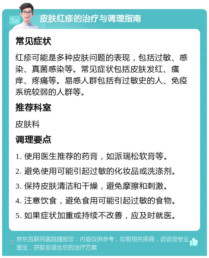 皮肤红疹的治疗与调理指南 常见症状 红疹可能是多种皮肤问题的表现，包括过敏、感染、真菌感染等。常见症状包括皮肤发红、瘙痒、疼痛等。易感人群包括有过敏史的人、免疫系统较弱的人群等。 推荐科室 皮肤科 调理要点 1. 使用医生推荐的药膏，如派瑞松软膏等。 2. 避免使用可能引起过敏的化妆品或洗涤剂。 3. 保持皮肤清洁和干燥，避免摩擦和刺激。 4. 注意饮食，避免食用可能引起过敏的食物。 5. 如果症状加重或持续不改善，应及时就医。