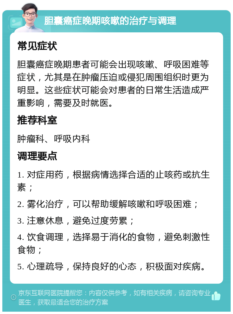 胆囊癌症晚期咳嗽的治疗与调理 常见症状 胆囊癌症晚期患者可能会出现咳嗽、呼吸困难等症状，尤其是在肿瘤压迫或侵犯周围组织时更为明显。这些症状可能会对患者的日常生活造成严重影响，需要及时就医。 推荐科室 肿瘤科、呼吸内科 调理要点 1. 对症用药，根据病情选择合适的止咳药或抗生素； 2. 雾化治疗，可以帮助缓解咳嗽和呼吸困难； 3. 注意休息，避免过度劳累； 4. 饮食调理，选择易于消化的食物，避免刺激性食物； 5. 心理疏导，保持良好的心态，积极面对疾病。