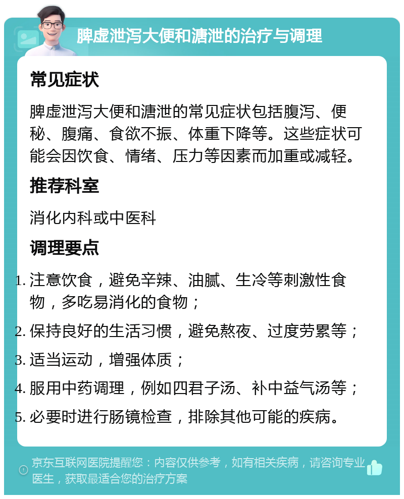 脾虚泄泻大便和溏泄的治疗与调理 常见症状 脾虚泄泻大便和溏泄的常见症状包括腹泻、便秘、腹痛、食欲不振、体重下降等。这些症状可能会因饮食、情绪、压力等因素而加重或减轻。 推荐科室 消化内科或中医科 调理要点 注意饮食，避免辛辣、油腻、生冷等刺激性食物，多吃易消化的食物； 保持良好的生活习惯，避免熬夜、过度劳累等； 适当运动，增强体质； 服用中药调理，例如四君子汤、补中益气汤等； 必要时进行肠镜检查，排除其他可能的疾病。