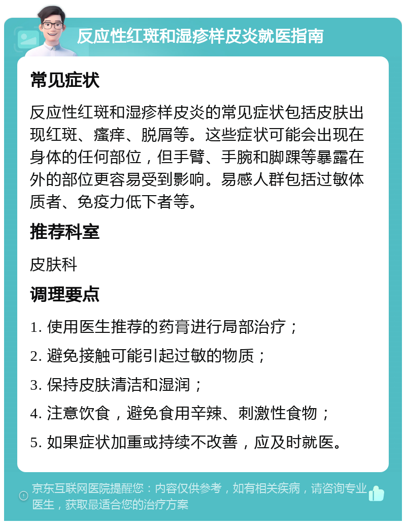 反应性红斑和湿疹样皮炎就医指南 常见症状 反应性红斑和湿疹样皮炎的常见症状包括皮肤出现红斑、瘙痒、脱屑等。这些症状可能会出现在身体的任何部位，但手臂、手腕和脚踝等暴露在外的部位更容易受到影响。易感人群包括过敏体质者、免疫力低下者等。 推荐科室 皮肤科 调理要点 1. 使用医生推荐的药膏进行局部治疗； 2. 避免接触可能引起过敏的物质； 3. 保持皮肤清洁和湿润； 4. 注意饮食，避免食用辛辣、刺激性食物； 5. 如果症状加重或持续不改善，应及时就医。