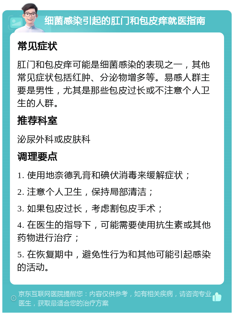 细菌感染引起的肛门和包皮痒就医指南 常见症状 肛门和包皮痒可能是细菌感染的表现之一，其他常见症状包括红肿、分泌物增多等。易感人群主要是男性，尤其是那些包皮过长或不注意个人卫生的人群。 推荐科室 泌尿外科或皮肤科 调理要点 1. 使用地奈德乳膏和碘伏消毒来缓解症状； 2. 注意个人卫生，保持局部清洁； 3. 如果包皮过长，考虑割包皮手术； 4. 在医生的指导下，可能需要使用抗生素或其他药物进行治疗； 5. 在恢复期中，避免性行为和其他可能引起感染的活动。