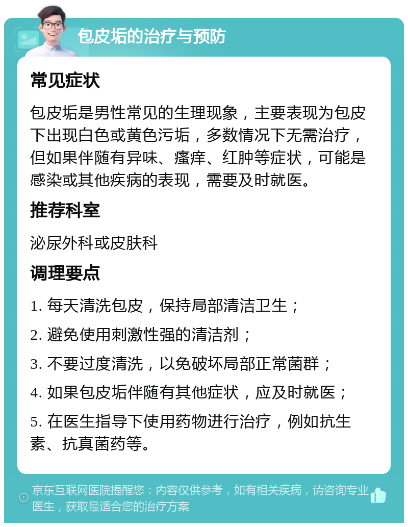 包皮垢的治疗与预防 常见症状 包皮垢是男性常见的生理现象，主要表现为包皮下出现白色或黄色污垢，多数情况下无需治疗，但如果伴随有异味、瘙痒、红肿等症状，可能是感染或其他疾病的表现，需要及时就医。 推荐科室 泌尿外科或皮肤科 调理要点 1. 每天清洗包皮，保持局部清洁卫生； 2. 避免使用刺激性强的清洁剂； 3. 不要过度清洗，以免破坏局部正常菌群； 4. 如果包皮垢伴随有其他症状，应及时就医； 5. 在医生指导下使用药物进行治疗，例如抗生素、抗真菌药等。