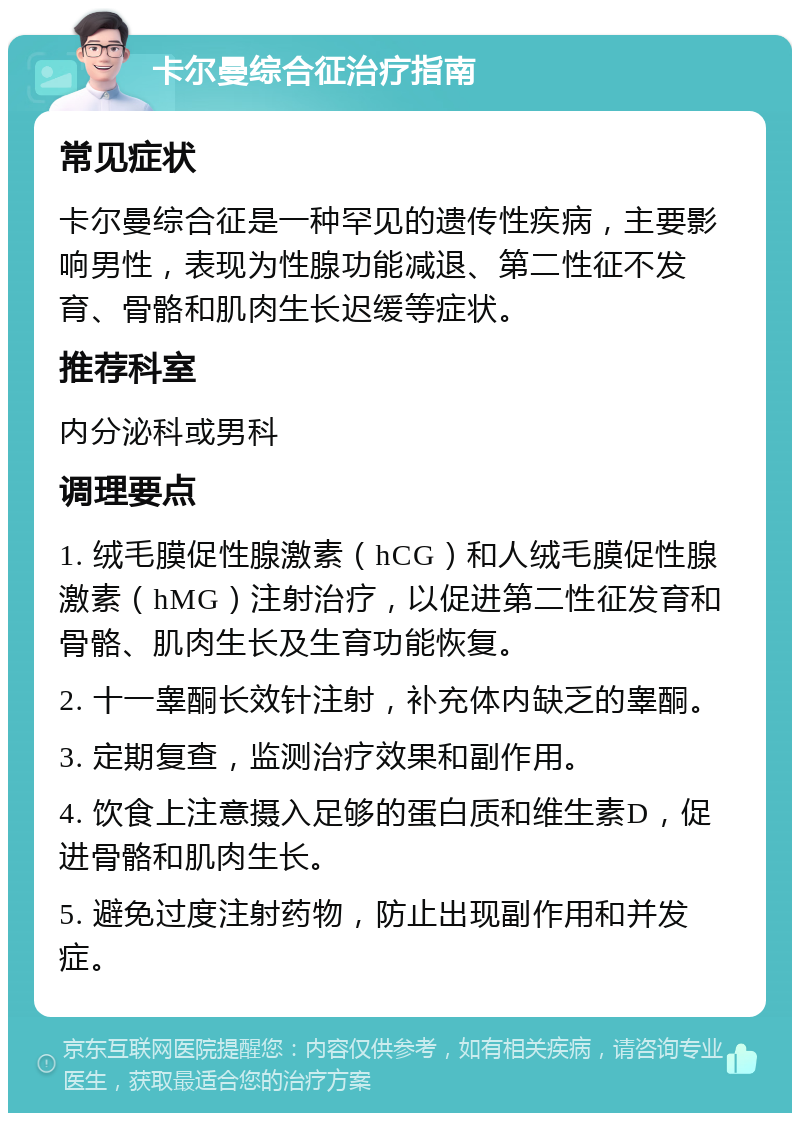 卡尔曼综合征治疗指南 常见症状 卡尔曼综合征是一种罕见的遗传性疾病，主要影响男性，表现为性腺功能减退、第二性征不发育、骨骼和肌肉生长迟缓等症状。 推荐科室 内分泌科或男科 调理要点 1. 绒毛膜促性腺激素（hCG）和人绒毛膜促性腺激素（hMG）注射治疗，以促进第二性征发育和骨骼、肌肉生长及生育功能恢复。 2. 十一睾酮长效针注射，补充体内缺乏的睾酮。 3. 定期复查，监测治疗效果和副作用。 4. 饮食上注意摄入足够的蛋白质和维生素D，促进骨骼和肌肉生长。 5. 避免过度注射药物，防止出现副作用和并发症。