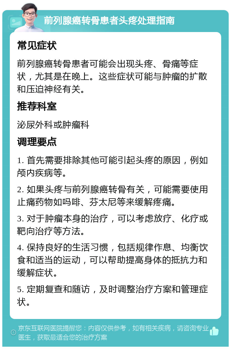 前列腺癌转骨患者头疼处理指南 常见症状 前列腺癌转骨患者可能会出现头疼、骨痛等症状，尤其是在晚上。这些症状可能与肿瘤的扩散和压迫神经有关。 推荐科室 泌尿外科或肿瘤科 调理要点 1. 首先需要排除其他可能引起头疼的原因，例如颅内疾病等。 2. 如果头疼与前列腺癌转骨有关，可能需要使用止痛药物如吗啡、芬太尼等来缓解疼痛。 3. 对于肿瘤本身的治疗，可以考虑放疗、化疗或靶向治疗等方法。 4. 保持良好的生活习惯，包括规律作息、均衡饮食和适当的运动，可以帮助提高身体的抵抗力和缓解症状。 5. 定期复查和随访，及时调整治疗方案和管理症状。