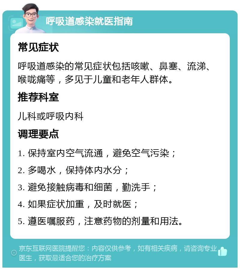 呼吸道感染就医指南 常见症状 呼吸道感染的常见症状包括咳嗽、鼻塞、流涕、喉咙痛等，多见于儿童和老年人群体。 推荐科室 儿科或呼吸内科 调理要点 1. 保持室内空气流通，避免空气污染； 2. 多喝水，保持体内水分； 3. 避免接触病毒和细菌，勤洗手； 4. 如果症状加重，及时就医； 5. 遵医嘱服药，注意药物的剂量和用法。