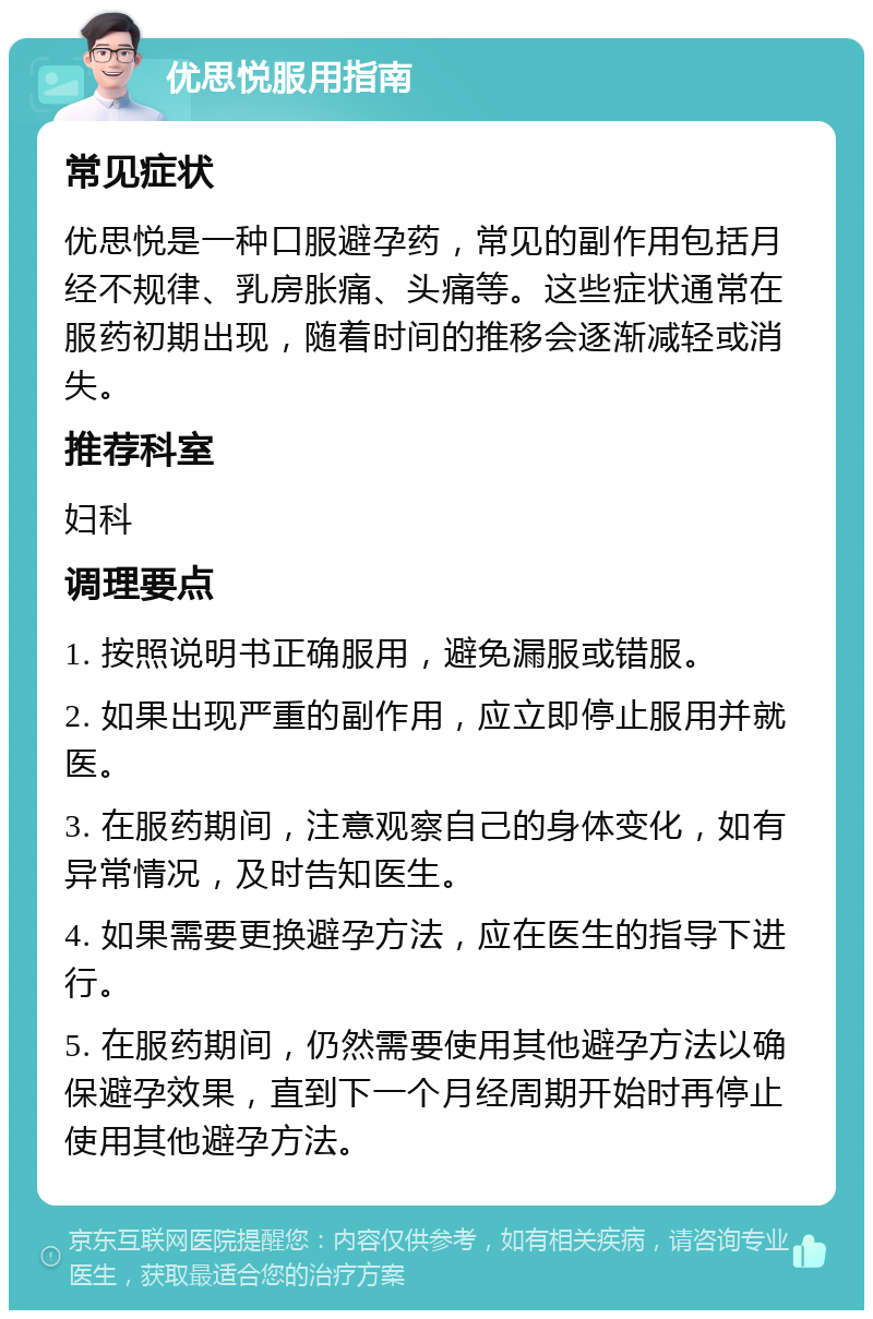 优思悦服用指南 常见症状 优思悦是一种口服避孕药，常见的副作用包括月经不规律、乳房胀痛、头痛等。这些症状通常在服药初期出现，随着时间的推移会逐渐减轻或消失。 推荐科室 妇科 调理要点 1. 按照说明书正确服用，避免漏服或错服。 2. 如果出现严重的副作用，应立即停止服用并就医。 3. 在服药期间，注意观察自己的身体变化，如有异常情况，及时告知医生。 4. 如果需要更换避孕方法，应在医生的指导下进行。 5. 在服药期间，仍然需要使用其他避孕方法以确保避孕效果，直到下一个月经周期开始时再停止使用其他避孕方法。