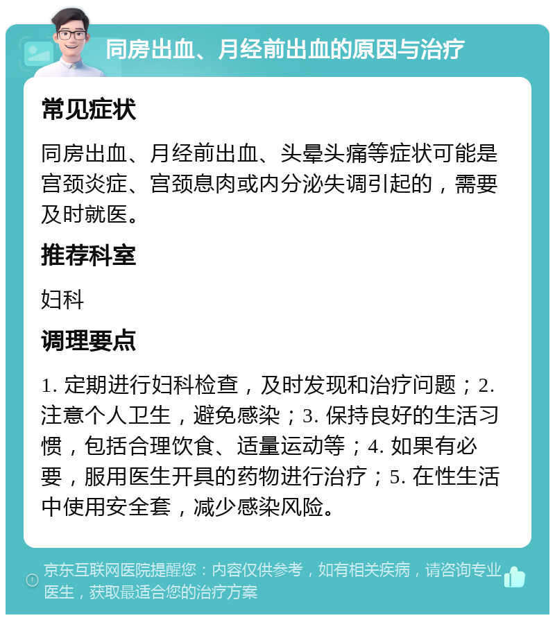 同房出血、月经前出血的原因与治疗 常见症状 同房出血、月经前出血、头晕头痛等症状可能是宫颈炎症、宫颈息肉或内分泌失调引起的，需要及时就医。 推荐科室 妇科 调理要点 1. 定期进行妇科检查，及时发现和治疗问题；2. 注意个人卫生，避免感染；3. 保持良好的生活习惯，包括合理饮食、适量运动等；4. 如果有必要，服用医生开具的药物进行治疗；5. 在性生活中使用安全套，减少感染风险。