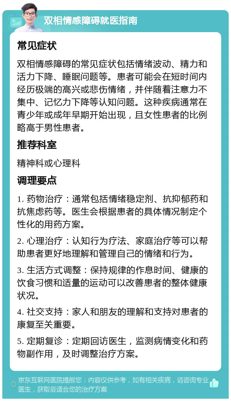 双相情感障碍就医指南 常见症状 双相情感障碍的常见症状包括情绪波动、精力和活力下降、睡眠问题等。患者可能会在短时间内经历极端的高兴或悲伤情绪，并伴随着注意力不集中、记忆力下降等认知问题。这种疾病通常在青少年或成年早期开始出现，且女性患者的比例略高于男性患者。 推荐科室 精神科或心理科 调理要点 1. 药物治疗：通常包括情绪稳定剂、抗抑郁药和抗焦虑药等。医生会根据患者的具体情况制定个性化的用药方案。 2. 心理治疗：认知行为疗法、家庭治疗等可以帮助患者更好地理解和管理自己的情绪和行为。 3. 生活方式调整：保持规律的作息时间、健康的饮食习惯和适量的运动可以改善患者的整体健康状况。 4. 社交支持：家人和朋友的理解和支持对患者的康复至关重要。 5. 定期复诊：定期回访医生，监测病情变化和药物副作用，及时调整治疗方案。