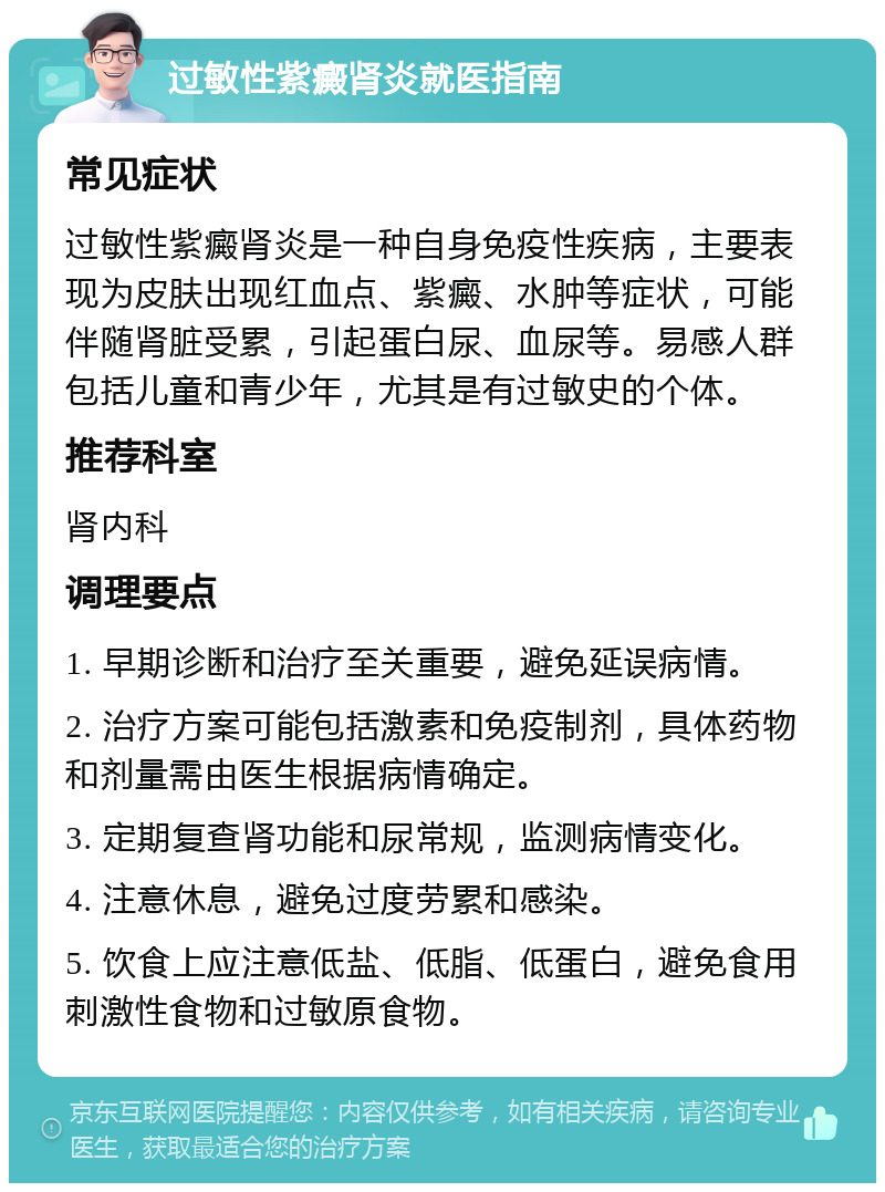 过敏性紫癜肾炎就医指南 常见症状 过敏性紫癜肾炎是一种自身免疫性疾病，主要表现为皮肤出现红血点、紫癜、水肿等症状，可能伴随肾脏受累，引起蛋白尿、血尿等。易感人群包括儿童和青少年，尤其是有过敏史的个体。 推荐科室 肾内科 调理要点 1. 早期诊断和治疗至关重要，避免延误病情。 2. 治疗方案可能包括激素和免疫制剂，具体药物和剂量需由医生根据病情确定。 3. 定期复查肾功能和尿常规，监测病情变化。 4. 注意休息，避免过度劳累和感染。 5. 饮食上应注意低盐、低脂、低蛋白，避免食用刺激性食物和过敏原食物。