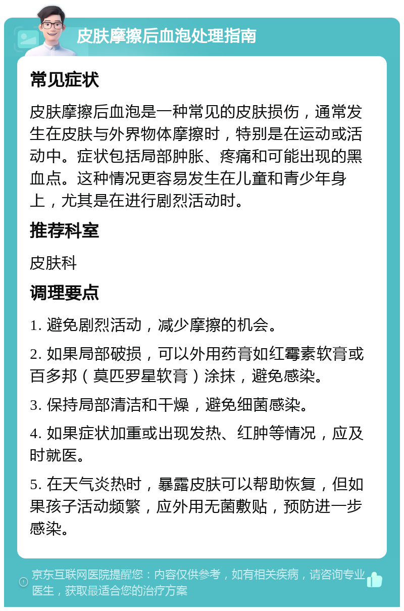 皮肤摩擦后血泡处理指南 常见症状 皮肤摩擦后血泡是一种常见的皮肤损伤，通常发生在皮肤与外界物体摩擦时，特别是在运动或活动中。症状包括局部肿胀、疼痛和可能出现的黑血点。这种情况更容易发生在儿童和青少年身上，尤其是在进行剧烈活动时。 推荐科室 皮肤科 调理要点 1. 避免剧烈活动，减少摩擦的机会。 2. 如果局部破损，可以外用药膏如红霉素软膏或百多邦（莫匹罗星软膏）涂抹，避免感染。 3. 保持局部清洁和干燥，避免细菌感染。 4. 如果症状加重或出现发热、红肿等情况，应及时就医。 5. 在天气炎热时，暴露皮肤可以帮助恢复，但如果孩子活动频繁，应外用无菌敷贴，预防进一步感染。