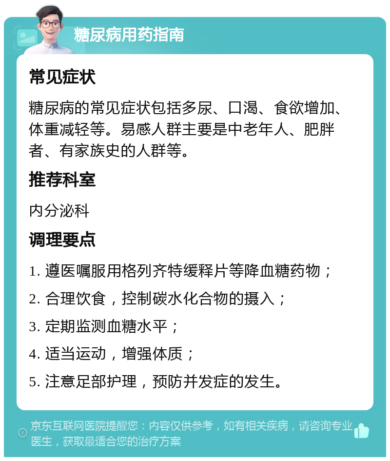 糖尿病用药指南 常见症状 糖尿病的常见症状包括多尿、口渴、食欲增加、体重减轻等。易感人群主要是中老年人、肥胖者、有家族史的人群等。 推荐科室 内分泌科 调理要点 1. 遵医嘱服用格列齐特缓释片等降血糖药物； 2. 合理饮食，控制碳水化合物的摄入； 3. 定期监测血糖水平； 4. 适当运动，增强体质； 5. 注意足部护理，预防并发症的发生。