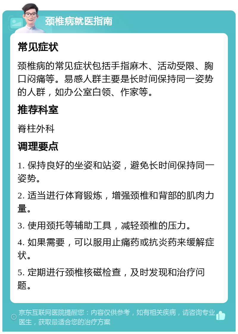 颈椎病就医指南 常见症状 颈椎病的常见症状包括手指麻木、活动受限、胸口闷痛等。易感人群主要是长时间保持同一姿势的人群，如办公室白领、作家等。 推荐科室 脊柱外科 调理要点 1. 保持良好的坐姿和站姿，避免长时间保持同一姿势。 2. 适当进行体育锻炼，增强颈椎和背部的肌肉力量。 3. 使用颈托等辅助工具，减轻颈椎的压力。 4. 如果需要，可以服用止痛药或抗炎药来缓解症状。 5. 定期进行颈椎核磁检查，及时发现和治疗问题。