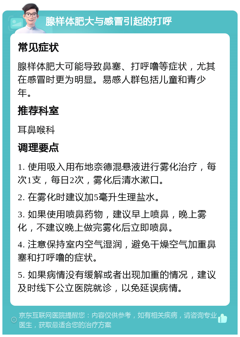 腺样体肥大与感冒引起的打呼 常见症状 腺样体肥大可能导致鼻塞、打呼噜等症状，尤其在感冒时更为明显。易感人群包括儿童和青少年。 推荐科室 耳鼻喉科 调理要点 1. 使用吸入用布地奈德混悬液进行雾化治疗，每次1支，每日2次，雾化后清水漱口。 2. 在雾化时建议加5毫升生理盐水。 3. 如果使用喷鼻药物，建议早上喷鼻，晚上雾化，不建议晚上做完雾化后立即喷鼻。 4. 注意保持室内空气湿润，避免干燥空气加重鼻塞和打呼噜的症状。 5. 如果病情没有缓解或者出现加重的情况，建议及时线下公立医院就诊，以免延误病情。