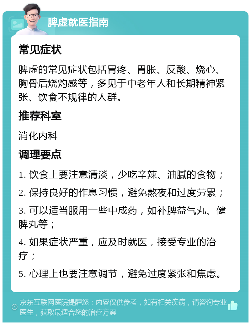 脾虚就医指南 常见症状 脾虚的常见症状包括胃疼、胃胀、反酸、烧心、胸骨后烧灼感等，多见于中老年人和长期精神紧张、饮食不规律的人群。 推荐科室 消化内科 调理要点 1. 饮食上要注意清淡，少吃辛辣、油腻的食物； 2. 保持良好的作息习惯，避免熬夜和过度劳累； 3. 可以适当服用一些中成药，如补脾益气丸、健脾丸等； 4. 如果症状严重，应及时就医，接受专业的治疗； 5. 心理上也要注意调节，避免过度紧张和焦虑。