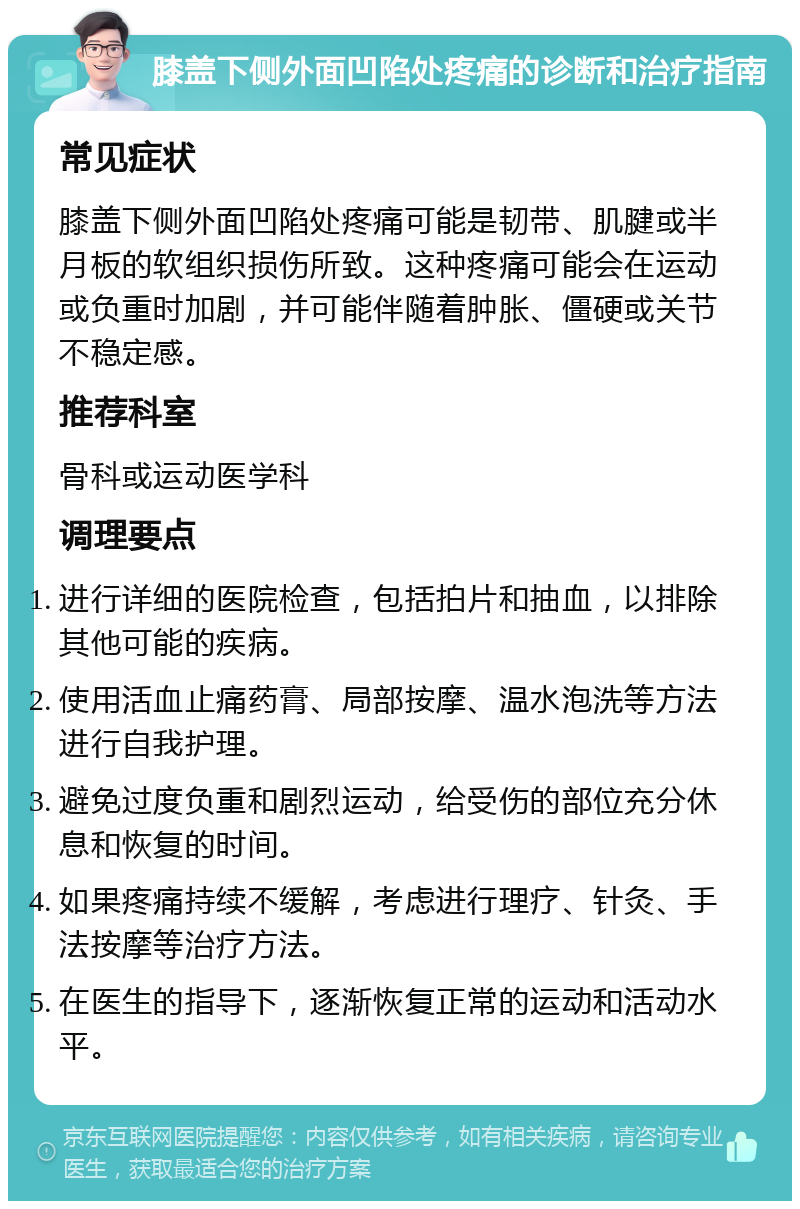 膝盖下侧外面凹陷处疼痛的诊断和治疗指南 常见症状 膝盖下侧外面凹陷处疼痛可能是韧带、肌腱或半月板的软组织损伤所致。这种疼痛可能会在运动或负重时加剧，并可能伴随着肿胀、僵硬或关节不稳定感。 推荐科室 骨科或运动医学科 调理要点 进行详细的医院检查，包括拍片和抽血，以排除其他可能的疾病。 使用活血止痛药膏、局部按摩、温水泡洗等方法进行自我护理。 避免过度负重和剧烈运动，给受伤的部位充分休息和恢复的时间。 如果疼痛持续不缓解，考虑进行理疗、针灸、手法按摩等治疗方法。 在医生的指导下，逐渐恢复正常的运动和活动水平。