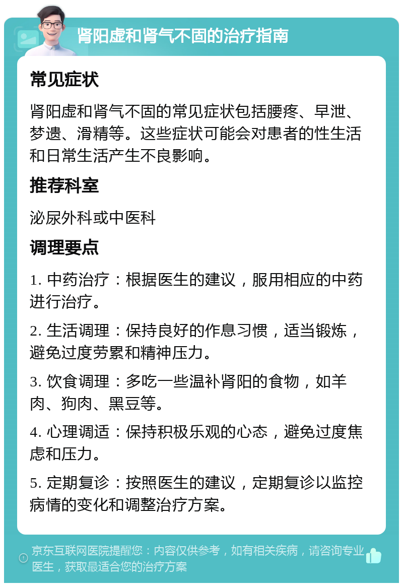 肾阳虚和肾气不固的治疗指南 常见症状 肾阳虚和肾气不固的常见症状包括腰疼、早泄、梦遗、滑精等。这些症状可能会对患者的性生活和日常生活产生不良影响。 推荐科室 泌尿外科或中医科 调理要点 1. 中药治疗：根据医生的建议，服用相应的中药进行治疗。 2. 生活调理：保持良好的作息习惯，适当锻炼，避免过度劳累和精神压力。 3. 饮食调理：多吃一些温补肾阳的食物，如羊肉、狗肉、黑豆等。 4. 心理调适：保持积极乐观的心态，避免过度焦虑和压力。 5. 定期复诊：按照医生的建议，定期复诊以监控病情的变化和调整治疗方案。