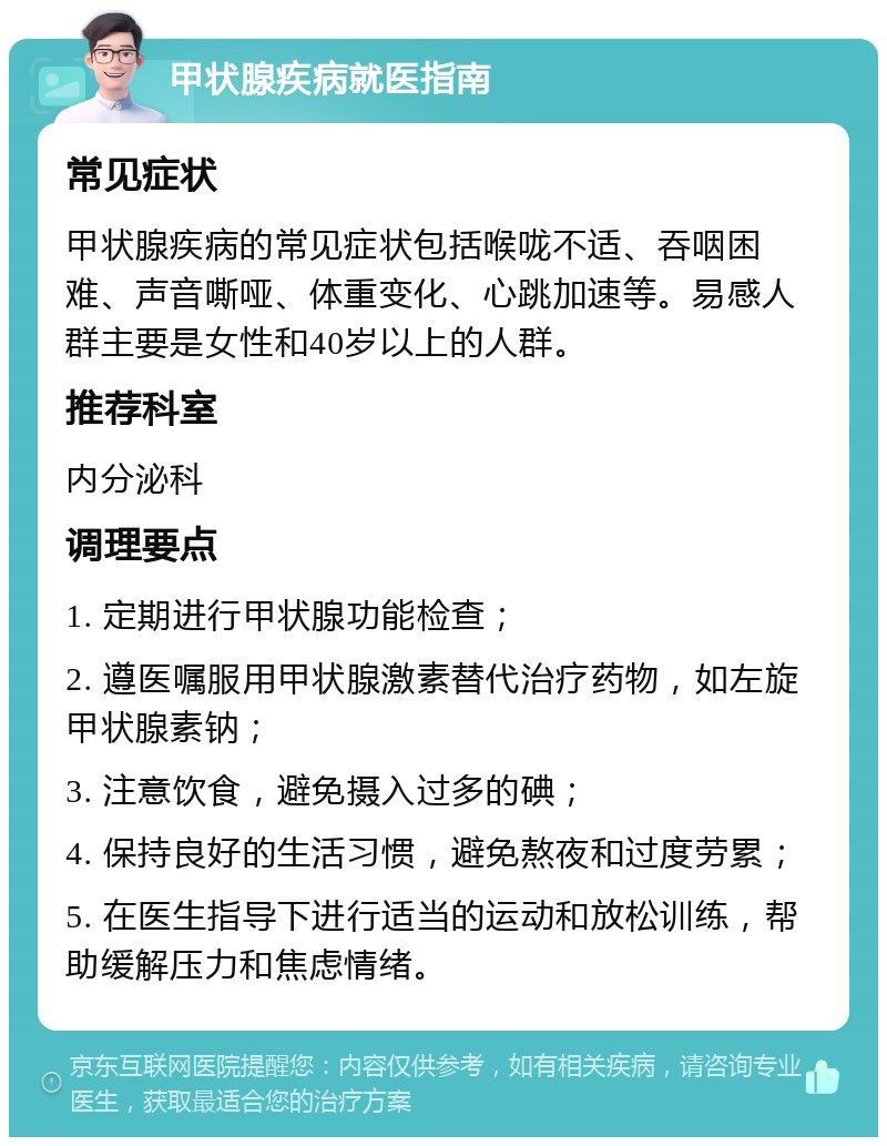 甲状腺疾病就医指南 常见症状 甲状腺疾病的常见症状包括喉咙不适、吞咽困难、声音嘶哑、体重变化、心跳加速等。易感人群主要是女性和40岁以上的人群。 推荐科室 内分泌科 调理要点 1. 定期进行甲状腺功能检查； 2. 遵医嘱服用甲状腺激素替代治疗药物，如左旋甲状腺素钠； 3. 注意饮食，避免摄入过多的碘； 4. 保持良好的生活习惯，避免熬夜和过度劳累； 5. 在医生指导下进行适当的运动和放松训练，帮助缓解压力和焦虑情绪。