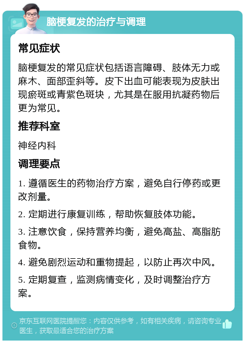 脑梗复发的治疗与调理 常见症状 脑梗复发的常见症状包括语言障碍、肢体无力或麻木、面部歪斜等。皮下出血可能表现为皮肤出现瘀斑或青紫色斑块，尤其是在服用抗凝药物后更为常见。 推荐科室 神经内科 调理要点 1. 遵循医生的药物治疗方案，避免自行停药或更改剂量。 2. 定期进行康复训练，帮助恢复肢体功能。 3. 注意饮食，保持营养均衡，避免高盐、高脂肪食物。 4. 避免剧烈运动和重物提起，以防止再次中风。 5. 定期复查，监测病情变化，及时调整治疗方案。