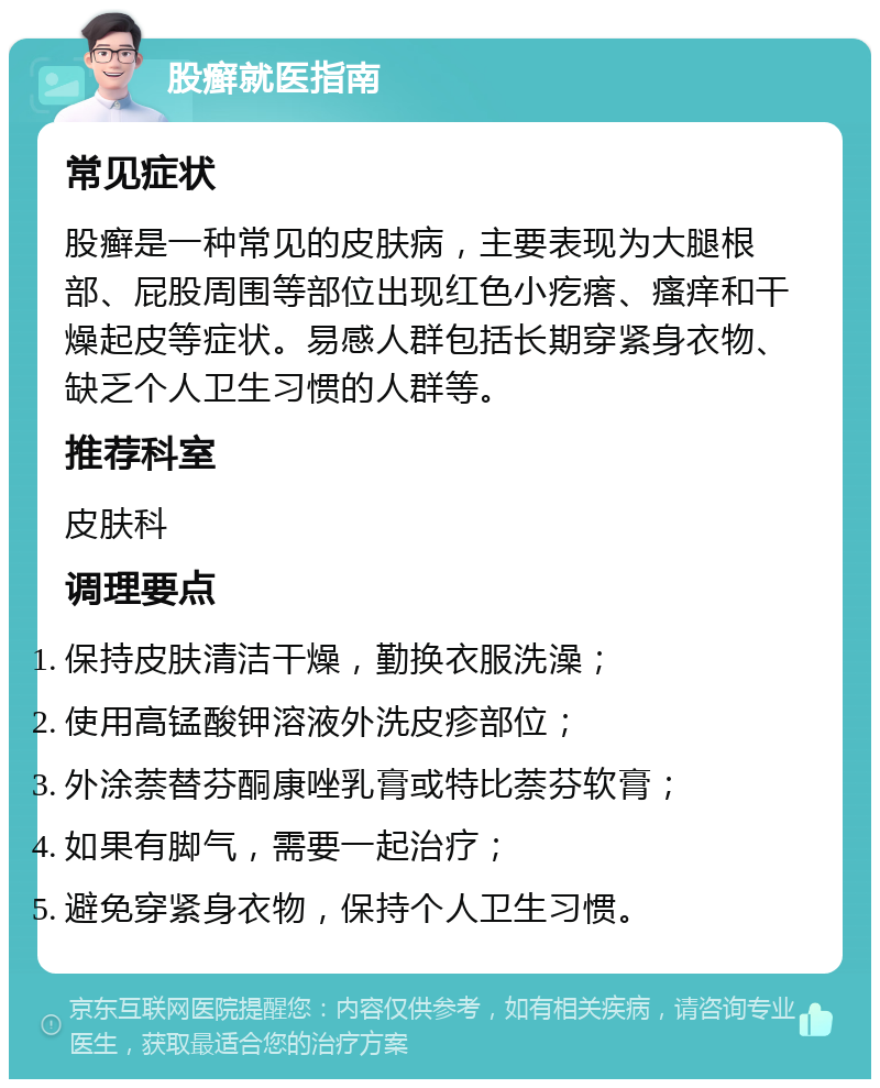 股癣就医指南 常见症状 股癣是一种常见的皮肤病，主要表现为大腿根部、屁股周围等部位出现红色小疙瘩、瘙痒和干燥起皮等症状。易感人群包括长期穿紧身衣物、缺乏个人卫生习惯的人群等。 推荐科室 皮肤科 调理要点 保持皮肤清洁干燥，勤换衣服洗澡； 使用高锰酸钾溶液外洗皮疹部位； 外涂萘替芬酮康唑乳膏或特比萘芬软膏； 如果有脚气，需要一起治疗； 避免穿紧身衣物，保持个人卫生习惯。