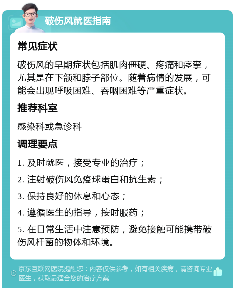 破伤风就医指南 常见症状 破伤风的早期症状包括肌肉僵硬、疼痛和痉挛，尤其是在下颌和脖子部位。随着病情的发展，可能会出现呼吸困难、吞咽困难等严重症状。 推荐科室 感染科或急诊科 调理要点 1. 及时就医，接受专业的治疗； 2. 注射破伤风免疫球蛋白和抗生素； 3. 保持良好的休息和心态； 4. 遵循医生的指导，按时服药； 5. 在日常生活中注意预防，避免接触可能携带破伤风杆菌的物体和环境。