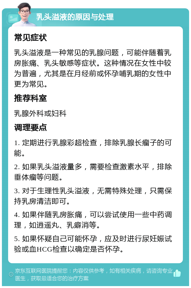 乳头溢液的原因与处理 常见症状 乳头溢液是一种常见的乳腺问题，可能伴随着乳房胀痛、乳头敏感等症状。这种情况在女性中较为普遍，尤其是在月经前或怀孕哺乳期的女性中更为常见。 推荐科室 乳腺外科或妇科 调理要点 1. 定期进行乳腺彩超检查，排除乳腺长瘤子的可能。 2. 如果乳头溢液量多，需要检查激素水平，排除垂体瘤等问题。 3. 对于生理性乳头溢液，无需特殊处理，只需保持乳房清洁即可。 4. 如果伴随乳房胀痛，可以尝试使用一些中药调理，如逍遥丸、乳癖消等。 5. 如果怀疑自己可能怀孕，应及时进行尿妊娠试验或血HCG检查以确定是否怀孕。